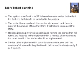 Story-based planningThe system specification in XP is based on user stories that reflect the features that should be included in the system. The project team read and discuss the stories and rank them in order of the amount of time they think it will take to implement the story.Release planning involves selecting and refining the stories that will reflect the features to be implemented in a release of a system and the order in which the stories should be implemented.Stories to be implemented in each iteration are chosen, with the number of stories reflecting the time to deliver an iteration (usually 2 or 3 weeks).