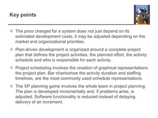 Key pointsThe price charged for a system does not just depend on its estimated development costs; it may be adjusted depending on the market and organizational priorities. Plan-driven development is organized around a complete project plan that defines the project activities, the planned effort, the activity schedule and who is responsible for each activity.Project scheduling involves the creation of graphical representations the project plan. Bar chartsshow the activity duration and staffing timelines, are the most commonly used schedule representations. The XP planning game involves the whole team in project planning. The plan is developed incrementally and, if problems arise, is adjusted. Software functionality is reduced instead of delaying delivery of an increment.