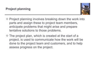 Project planningProject planning involves breaking down the work into parts and assign these to project team members, anticipate problems that might arise and prepare tentative solutions to those problems. The project plan, which is created at the start of a project, is used to communicate how the work will be done to the project team and customers, and to help assess progress on the project. 