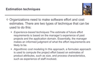Estimation techniquesOrganizations need to make software effort and cost estimates. There are two types of technique that can be used to do this:Experience-based techniques The estimate of future effort requirements is based on the manager’s experience of past projects and the application domain. Essentially, the manager makes an informed judgment of what the effort requirements are likely to be.Algorithmic cost modeling In this approach, a formulaic approach is used to compute the project effort based on estimates of product attributes, such as size, and process characteristics, such as experience of staff involved.