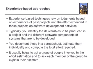 Experience-based approachesExperience-based techniques rely on judgments based on experience of past projects and the effort expended in these projects on software development activities. Typically, you identify the deliverables to be produced in a project and the different software components or systems that are to be developed. You document these in a spreadsheet, estimate them individually and compute the total effort required. It usually helps to get a group of people involved in the effort estimation and to ask each member of the group to explain their estimate. 