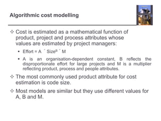 Algorithmic cost modellingCost is estimated as a mathematical function of product, project and process attributes whose values are estimated by project managers:Effort = A ´SizeB´MA is an organisation-dependent constant, B reflects the disproportionate effort for large projects and M is a multiplier reflecting product, process and people attributes.The most commonly used product attribute for cost estimation is code size.Most models are similar but they use different values for A, B and M.