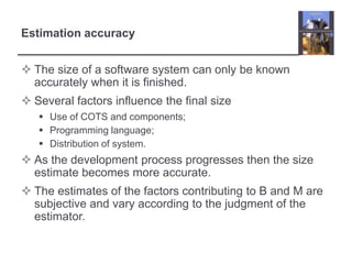 Estimation accuracyThe size of a software system can only be known accurately when it is finished.Several factors influence the final sizeUse of COTS and components;Programming language;Distribution of system.As the development process progresses then the size estimate becomes more accurate.The estimates of the factors contributing to B and M are subjective and vary according to the judgment of the estimator.