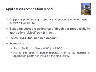 Application composition modelSupports prototyping projects and projects where there is extensive reuse.Based on standard estimates of developer productivity in application (object) points/month.Takes CASE tool use into account.Formula isPM = ( NAP´(1 - %reuse/100 ) ) / PRODPM is the effort in person-months, NAP is the number of application points and PROD is the productivity.