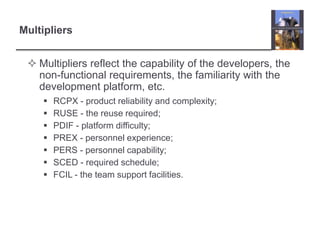 MultipliersMultipliers reflect the capability of the developers, the non-functional requirements, the familiarity with the development platform, etc.RCPX - product reliability and complexity;RUSE - the reuse required;PDIF - platform difficulty;PREX - personnel experience;PERS - personnel capability;SCED - required schedule;FCIL - the team support facilities.