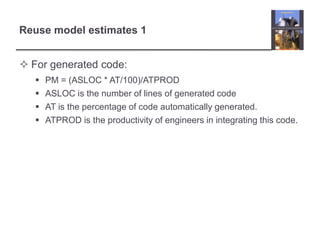 Reuse model estimates 1For generated code:PM = (ASLOC * AT/100)/ATPRODASLOC is the number of lines of generated codeAT is the percentage of code automatically generated.ATPROD is the productivity of engineers in integrating this code.