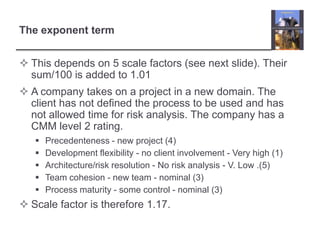 This depends on 5 scale factors (see next slide). Their sum/100 is added to 1.01A company takes on a project in a new domain. The client has not defined the process to be used and has not allowed time for risk analysis. The company has a CMM level 2 rating.Precedenteness - new project (4)Development flexibility - no client involvement - Very high (1)Architecture/risk resolution - No risk analysis - V. Low .(5)Team cohesion - new team - nominal (3)Process maturity - some control - nominal (3)Scale factor is therefore 1.17.The exponent term