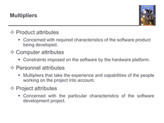Product attributes Concerned with required characteristics of the software product being developed.Computer attributes Constraints imposed on the software by the hardware platform.Personnel attributes Multipliers that take the experience and capabilities of the people working on the project into account. Project attributes Concerned with the particular characteristics of the software development project.Multipliers
