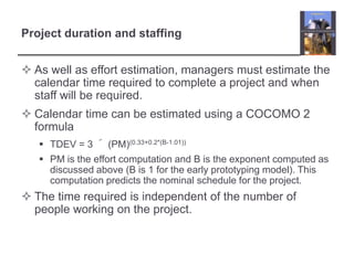 Project duration and staffingAs well as effort estimation, managers must estimate the calendar time required to complete a project and when staff will be required.Calendar time can be estimated using a COCOMO 2 formulaTDEV = 3 ´ (PM)(0.33+0.2*(B-1.01))PM is the effort computation and B is the exponent computed as discussed above (B is 1 for the early prototyping model). This computation predicts the nominal schedule for the project.The time required is independent of the number of people working on the project.