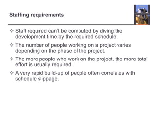 Staffing requirementsStaff required can’t be computed by diving the development time by the required schedule.The number of people working on a project varies depending on the phase of the project.The more people who work on the project, the more total effort is usually required.A very rapid build-up of people often correlates with schedule slippage.