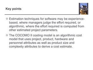 Key pointsEstimation techniques for software may be experience-based, where managers judge the effort required, or algorithmic, where the effort required is computed from other estimated project parameters.The COCOMO II costing model is an algorithmic cost model that uses project, product, hardware and personnel attributes as well as product size and complexity attributes to derive a cost estimate. 