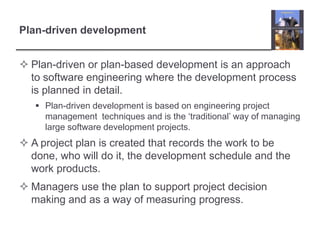 Plan-driven developmentPlan-driven or plan-based development is an approach to software engineering where the development process is planned in detail. Plan-driven development is based on engineering project management  techniques and is the ‘traditional’ way of managing large software development projects. A project plan is created that records the work to be done, who will do it, the development schedule and the work products. Managers use the plan to support project decision making and as a way of measuring progress. 