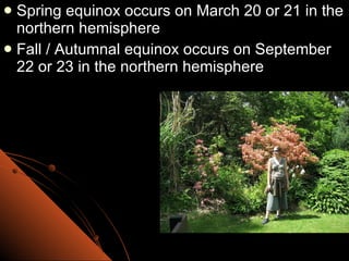 Spring equinox occurs on March 20 or 21 in the northern hemisphere Fall / Autumnal equinox occurs on September 22 or 23 in the northern hemisphere 