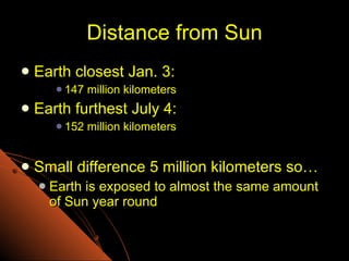 Distance from Sun Earth closest Jan. 3: 147 million kilometers Earth furthest July 4: 152 million kilometers Small difference 5 million kilometers so… Earth is exposed to almost the same amount of Sun year round 