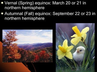 Vernal (Spring) equinox: March 20 or 21 in northern hemisphere Autumnal (Fall) equinox: September 22 or 23 in northern hemisphere 