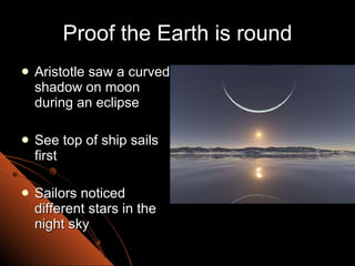 Proof the Earth is round Aristotle saw a curved shadow on moon during an eclipse See top of ship sails first Sailors noticed different stars in the night sky 