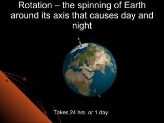 Rotation – the spinning of Earth around its axis that causes day and night Takes 24 hrs. or 1 day 