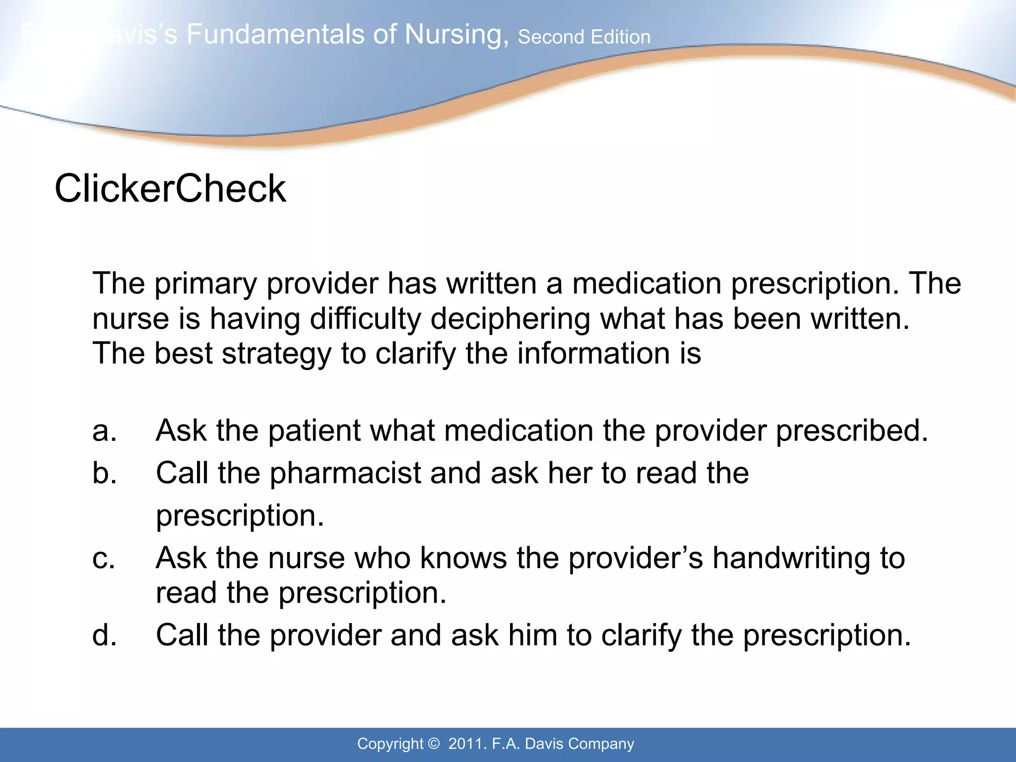 ClickerCheck The primary provider has written a medication prescription. The nurse is having difficulty deciphering what has been written. The best strategy to clarify the information is a. Ask the patient what medication the provider prescribed. b. Call the pharmacist and ask her to read the  prescription. c. Ask the nurse who knows the provider’s handwriting to  read the prescription. d. Call the provider and ask him to clarify the prescription. 