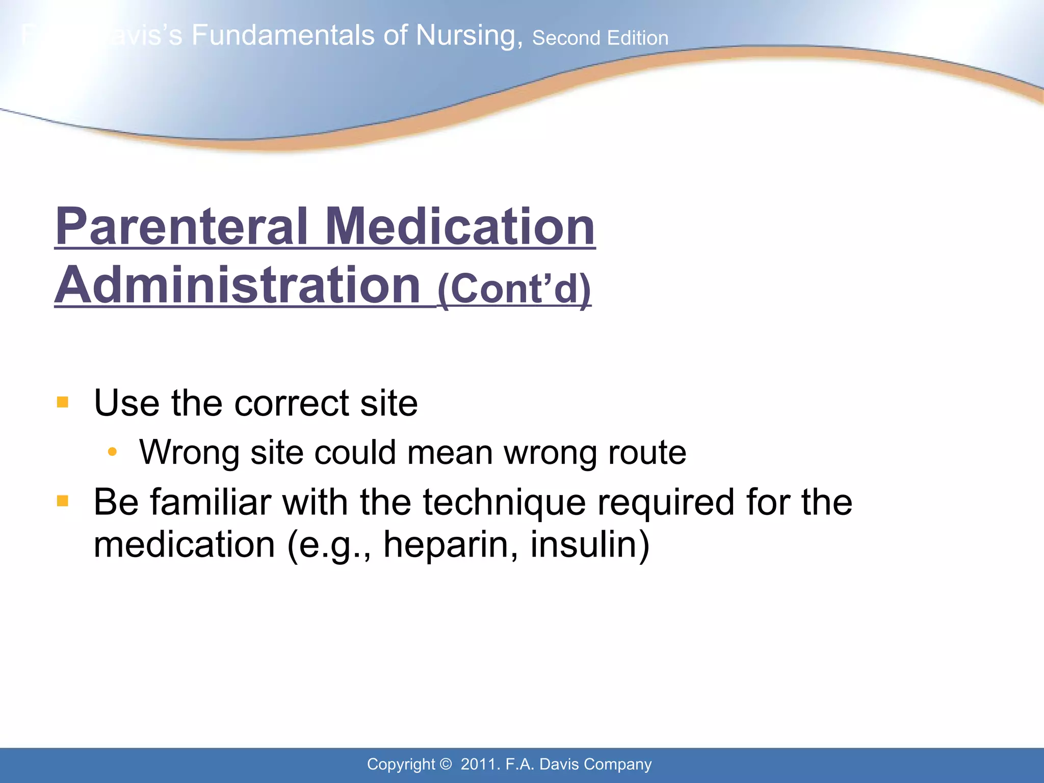 Parenteral Medication Administration  (Cont’d) Use the correct site Wrong site could mean wrong route Be familiar with the technique required for the medication (e.g., heparin, insulin) 
