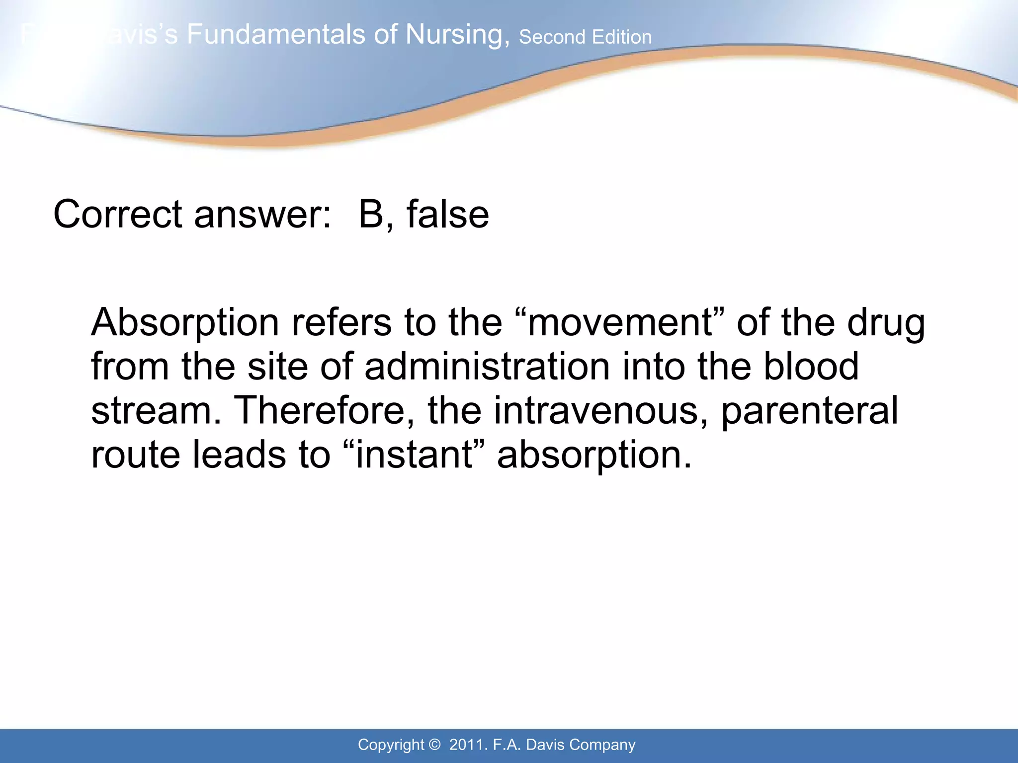 Correct answer:  B, false Absorption refers to the “movement” of the drug from the site of administration into the blood stream. Therefore, the intravenous, parenteral route leads to “instant” absorption. 