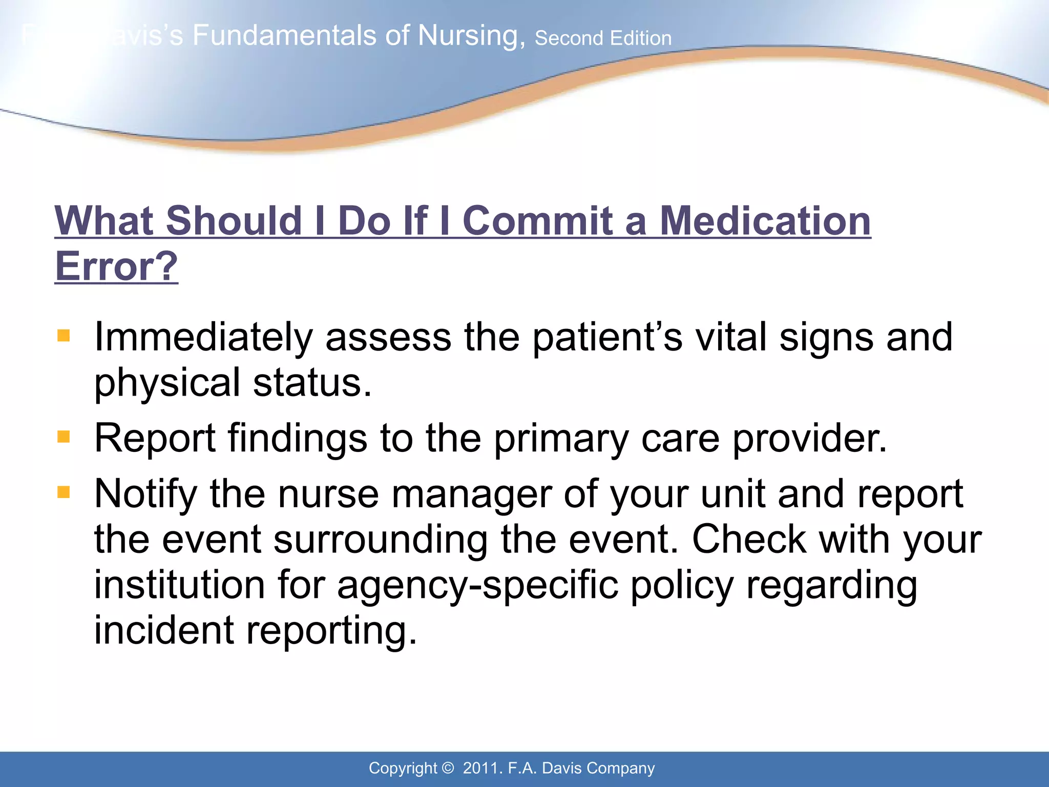 What Should I Do If I Commit a Medication Error? Immediately assess the patient’s vital signs and physical status. Report findings to the primary care provider. Notify the nurse manager of your unit and report the event surrounding the event. Check with your institution for agency-specific policy regarding incident reporting. 