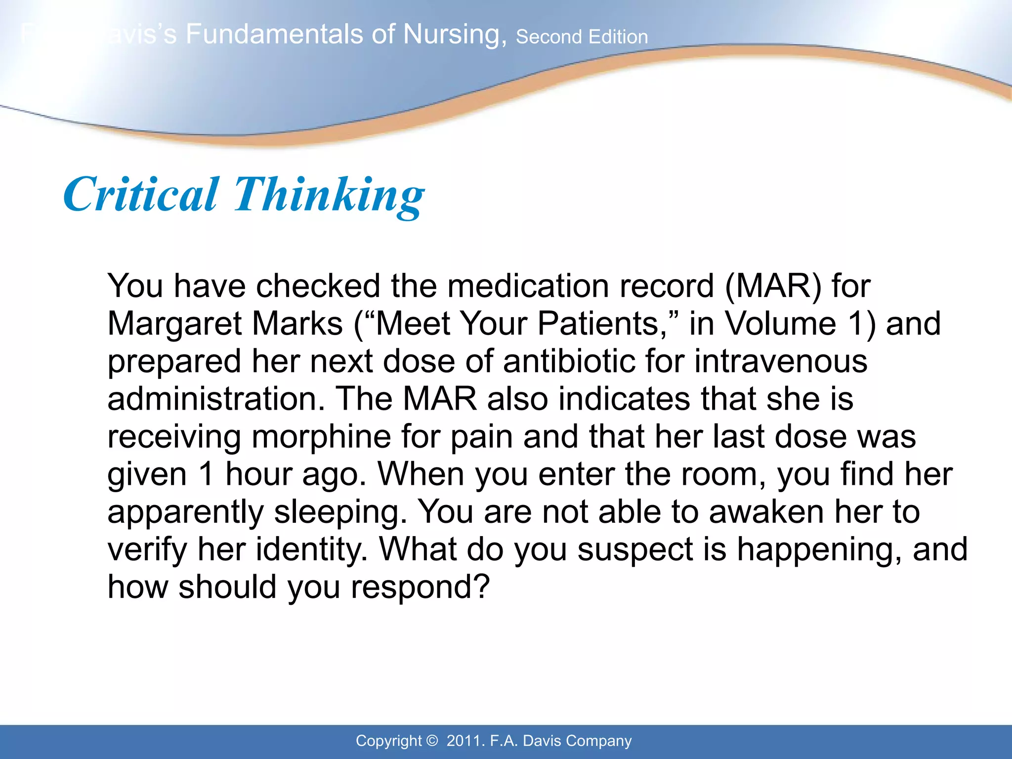 Critical Thinking You have checked the medication record (MAR) for Margaret Marks (“Meet Your Patients,” in Volume 1) and prepared her next dose of antibiotic for intravenous administration. The MAR also indicates that she is receiving morphine for pain and that her last dose was given 1 hour ago. When you enter the room, you find her apparently sleeping. You are not able to awaken her to verify her identity. What do you suspect is happening, and how should you respond? 