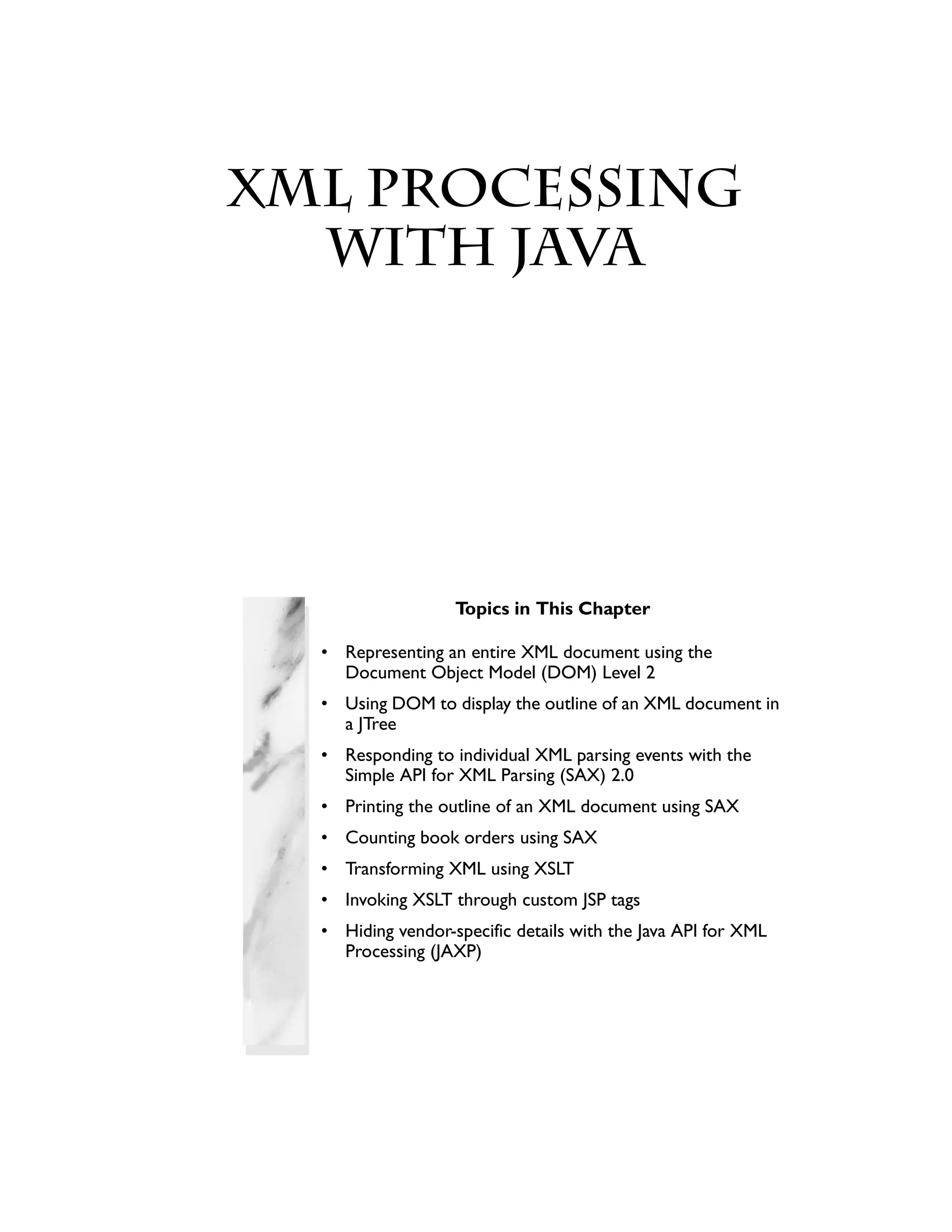 XML Processing
Chapter with Java




                    Topics in This Chapter

   • Representing an entire XML document using the
     Document Object Model (DOM) Level 2
   • Using DOM to display the outline of an XML document in
     a JTree
   • Responding to individual XML parsing events with the
     Simple API for XML Parsing (SAX) 2.0
   • Printing the outline of an XML document using SAX
   • Counting book orders using SAX
   • Transforming XML using XSLT
   • Invoking XSLT through custom JSP tags
   • Hiding vendor-specific details with the Java API for XML
     Processing (JAXP)
 