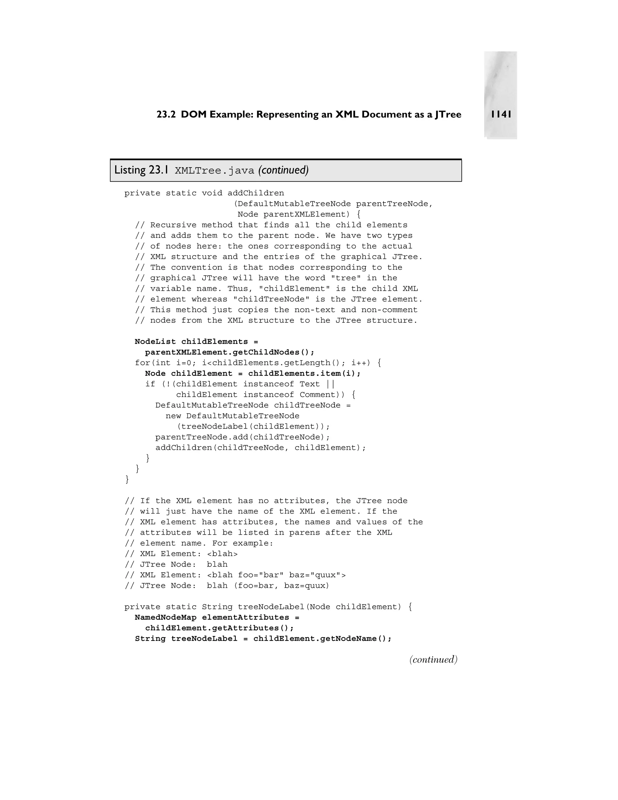 23.2 DOM Example: Representing an XML Document as a JTree      1141




Listing 23.1 XMLTree.java (continued)
 private static void addChildren
                      (DefaultMutableTreeNode parentTreeNode,
                       Node parentXMLElement) {
   // Recursive method that finds all the child elements
   // and adds them to the parent node. We have two types
   // of nodes here: the ones corresponding to the actual
   // XML structure and the entries of the graphical JTree.
   // The convention is that nodes corresponding to the
   // graphical JTree will have the word "tree" in the
   // variable name. Thus, "childElement" is the child XML
   // element whereas "childTreeNode" is the JTree element.
   // This method just copies the non-text and non-comment
   // nodes from the XML structure to the JTree structure.

     NodeList childElements =
       parentXMLElement.getChildNodes();
     for(int i=0; i<childElements.getLength(); i++) {
       Node childElement = childElements.item(i);
       if (!(childElement instanceof Text ||
             childElement instanceof Comment)) {
         DefaultMutableTreeNode childTreeNode =
           new DefaultMutableTreeNode
             (treeNodeLabel(childElement));
         parentTreeNode.add(childTreeNode);
         addChildren(childTreeNode, childElement);
       }
     }
 }

 //   If the XML element has no attributes, the JTree node
 //   will just have the name of the XML element. If the
 //   XML element has attributes, the names and values of the
 //   attributes will be listed in parens after the XML
 //   element name. For example:
 //   XML Element: <blah>
 //   JTree Node: blah
 //   XML Element: <blah foo="bar" baz="quux">
 //   JTree Node: blah (foo=bar, baz=quux)

 private static String treeNodeLabel(Node childElement) {
   NamedNodeMap elementAttributes =
     childElement.getAttributes();
   String treeNodeLabel = childElement.getNodeName();

                                                          (continued)
 