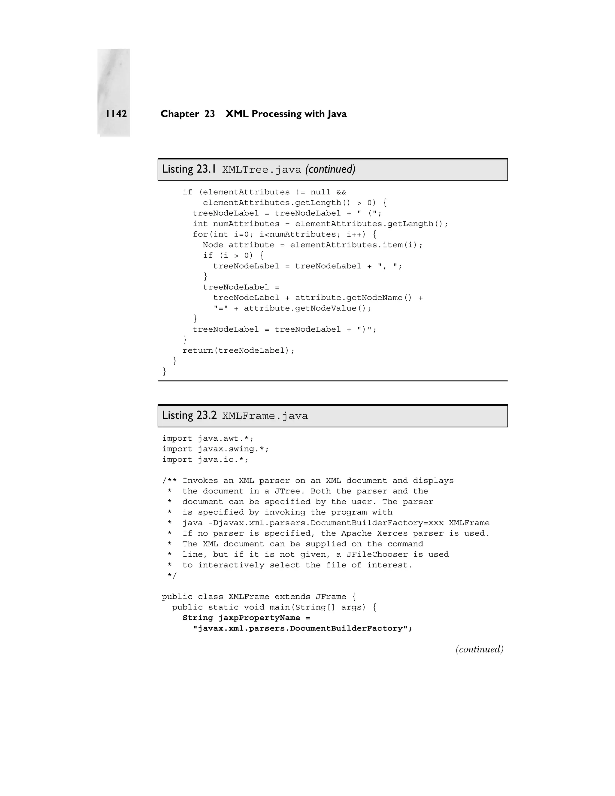 1142   Chapter 23      XML Processing with Java




       Listing 23.1 XMLTree.java (continued)
               if (elementAttributes != null &&
                   elementAttributes.getLength() > 0) {
                 treeNodeLabel = treeNodeLabel + " (";
                 int numAttributes = elementAttributes.getLength();
                 for(int i=0; i<numAttributes; i++) {
                   Node attribute = elementAttributes.item(i);
                   if (i > 0) {
                     treeNodeLabel = treeNodeLabel + ", ";
                   }
                   treeNodeLabel =
                     treeNodeLabel + attribute.getNodeName() +
                     "=" + attribute.getNodeValue();
                 }
                 treeNodeLabel = treeNodeLabel + ")";
               }
               return(treeNodeLabel);
           }
       }




       Listing 23.2 XMLFrame.java
       import java.awt.*;
       import javax.swing.*;
       import java.io.*;

       /**     Invokes an XML parser on an XML document and displays
        *      the document in a JTree. Both the parser and the
        *      document can be specified by the user. The parser
        *      is specified by invoking the program with
        *      java -Djavax.xml.parsers.DocumentBuilderFactory=xxx XMLFrame
        *      If no parser is specified, the Apache Xerces parser is used.
        *      The XML document can be supplied on the command
        *      line, but if it is not given, a JFileChooser is used
        *      to interactively select the file of interest.
        */

       public class XMLFrame extends JFrame {
         public static void main(String[] args) {
           String jaxpPropertyName =
             "javax.xml.parsers.DocumentBuilderFactory";

                                                                      (continued)
 