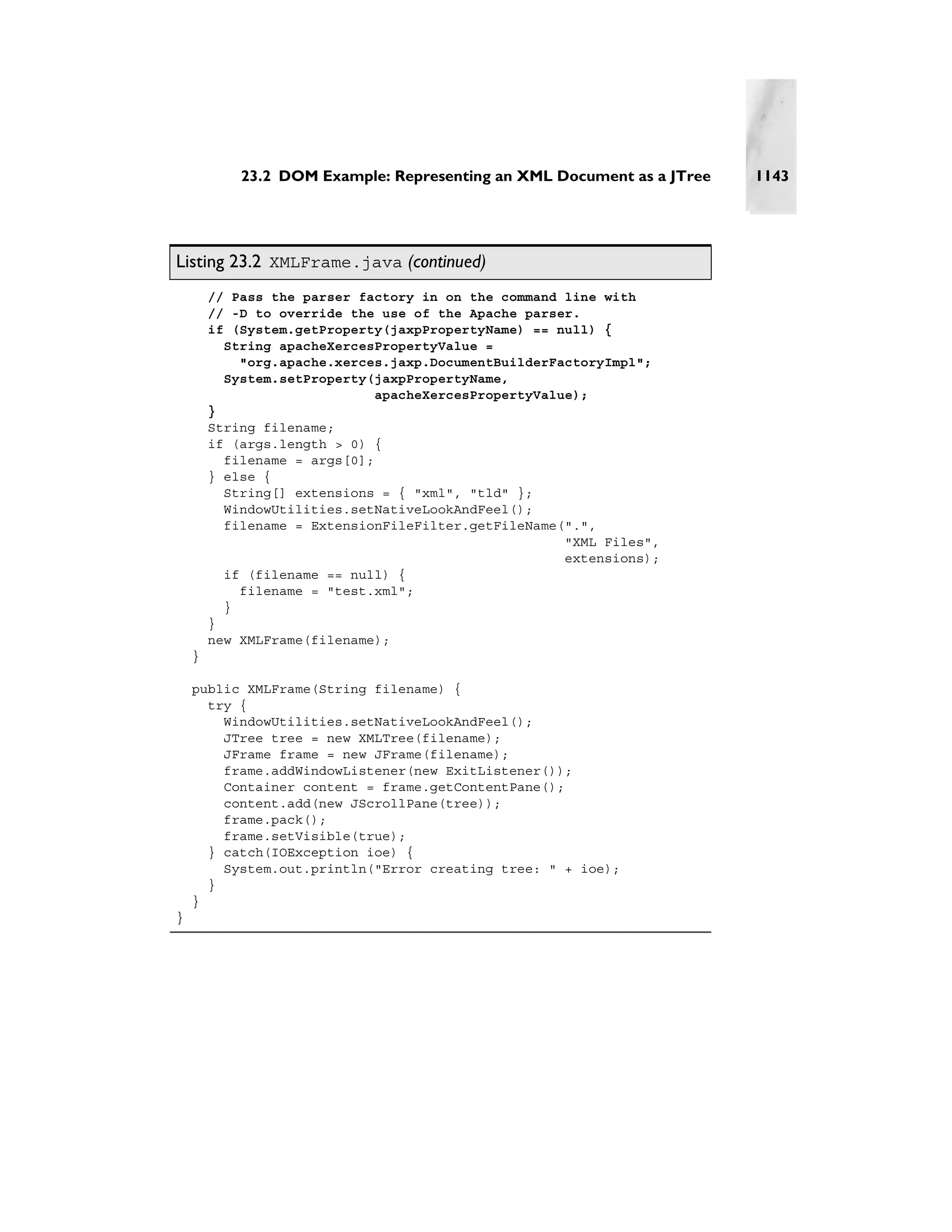23.2 DOM Example: Representing an XML Document as a JTree   1143




Listing 23.2 XMLFrame.java (continued)
        // Pass the parser factory in on the command line with
        // -D to override the use of the Apache parser.
        if (System.getProperty(jaxpPropertyName) == null) {
          String apacheXercesPropertyValue =
            "org.apache.xerces.jaxp.DocumentBuilderFactoryImpl";
          System.setProperty(jaxpPropertyName,
                              apacheXercesPropertyValue);
        }
        String filename;
        if (args.length > 0) {
          filename = args[0];
        } else {
          String[] extensions = { "xml", "tld" };
          WindowUtilities.setNativeLookAndFeel();
          filename = ExtensionFileFilter.getFileName(".",
                                                      "XML Files",
                                                      extensions);
          if (filename == null) {
            filename = "test.xml";
          }
        }
        new XMLFrame(filename);
    }

    public XMLFrame(String filename) {
      try {
        WindowUtilities.setNativeLookAndFeel();
        JTree tree = new XMLTree(filename);
        JFrame frame = new JFrame(filename);
        frame.addWindowListener(new ExitListener());
        Container content = frame.getContentPane();
        content.add(new JScrollPane(tree));
        frame.pack();
        frame.setVisible(true);
      } catch(IOException ioe) {
        System.out.println("Error creating tree: " + ioe);
      }
    }
}
 