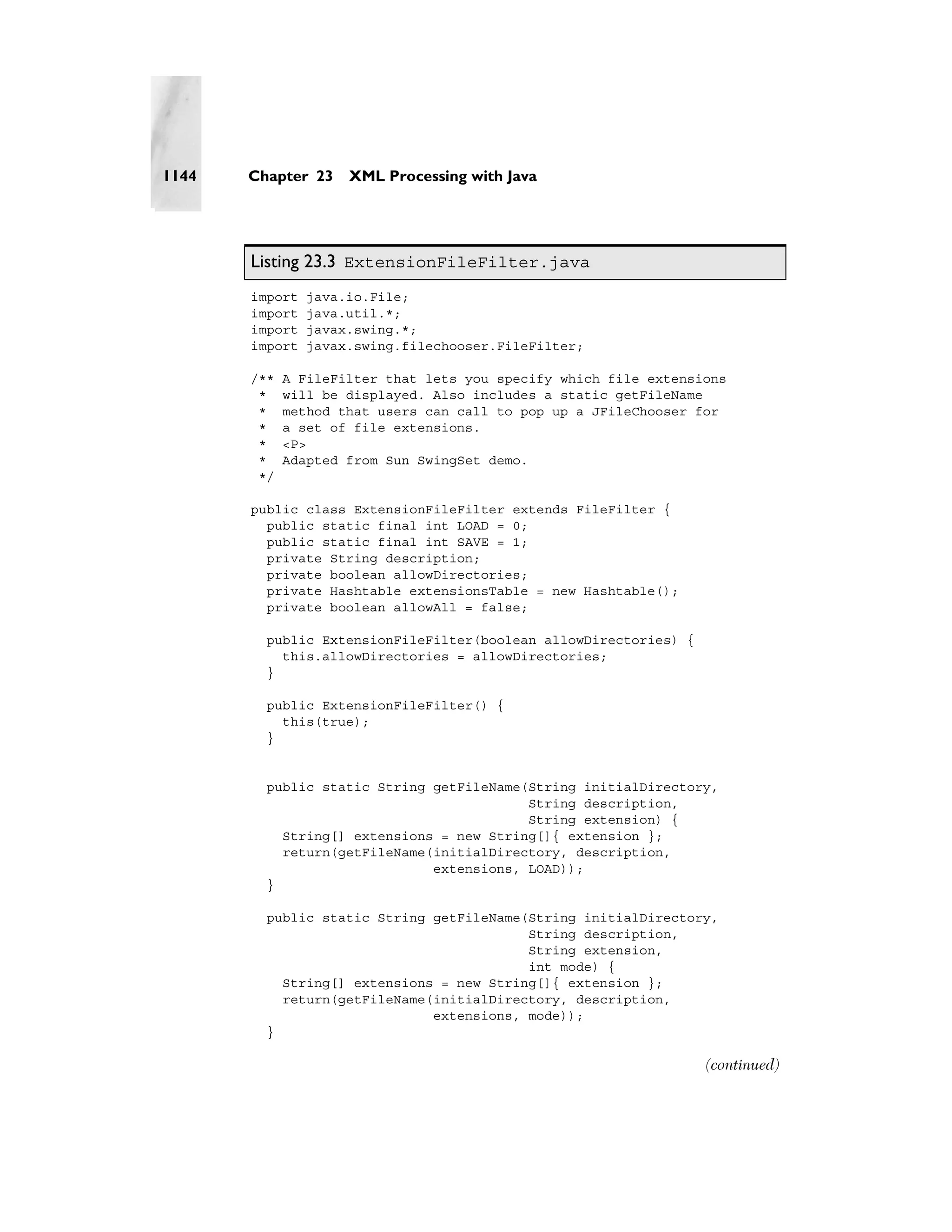 1144   Chapter 23    XML Processing with Java




       Listing 23.3 ExtensionFileFilter.java
       import   java.io.File;
       import   java.util.*;
       import   javax.swing.*;
       import   javax.swing.filechooser.FileFilter;

       /**   A FileFilter that lets you specify which file extensions
        *    will be displayed. Also includes a static getFileName
        *    method that users can call to pop up a JFileChooser for
        *    a set of file extensions.
        *    <P>
        *    Adapted from Sun SwingSet demo.
        */

       public class ExtensionFileFilter extends FileFilter {
         public static final int LOAD = 0;
         public static final int SAVE = 1;
         private String description;
         private boolean allowDirectories;
         private Hashtable extensionsTable = new Hashtable();
         private boolean allowAll = false;

         public ExtensionFileFilter(boolean allowDirectories) {
           this.allowDirectories = allowDirectories;
         }

         public ExtensionFileFilter() {
           this(true);
         }


         public static String getFileName(String initialDirectory,
                                          String description,
                                          String extension) {
           String[] extensions = new String[]{ extension };
           return(getFileName(initialDirectory, description,
                              extensions, LOAD));
         }

         public static String getFileName(String initialDirectory,
                                          String description,
                                          String extension,
                                          int mode) {
           String[] extensions = new String[]{ extension };
           return(getFileName(initialDirectory, description,
                              extensions, mode));
         }

                                                                  (continued)
 