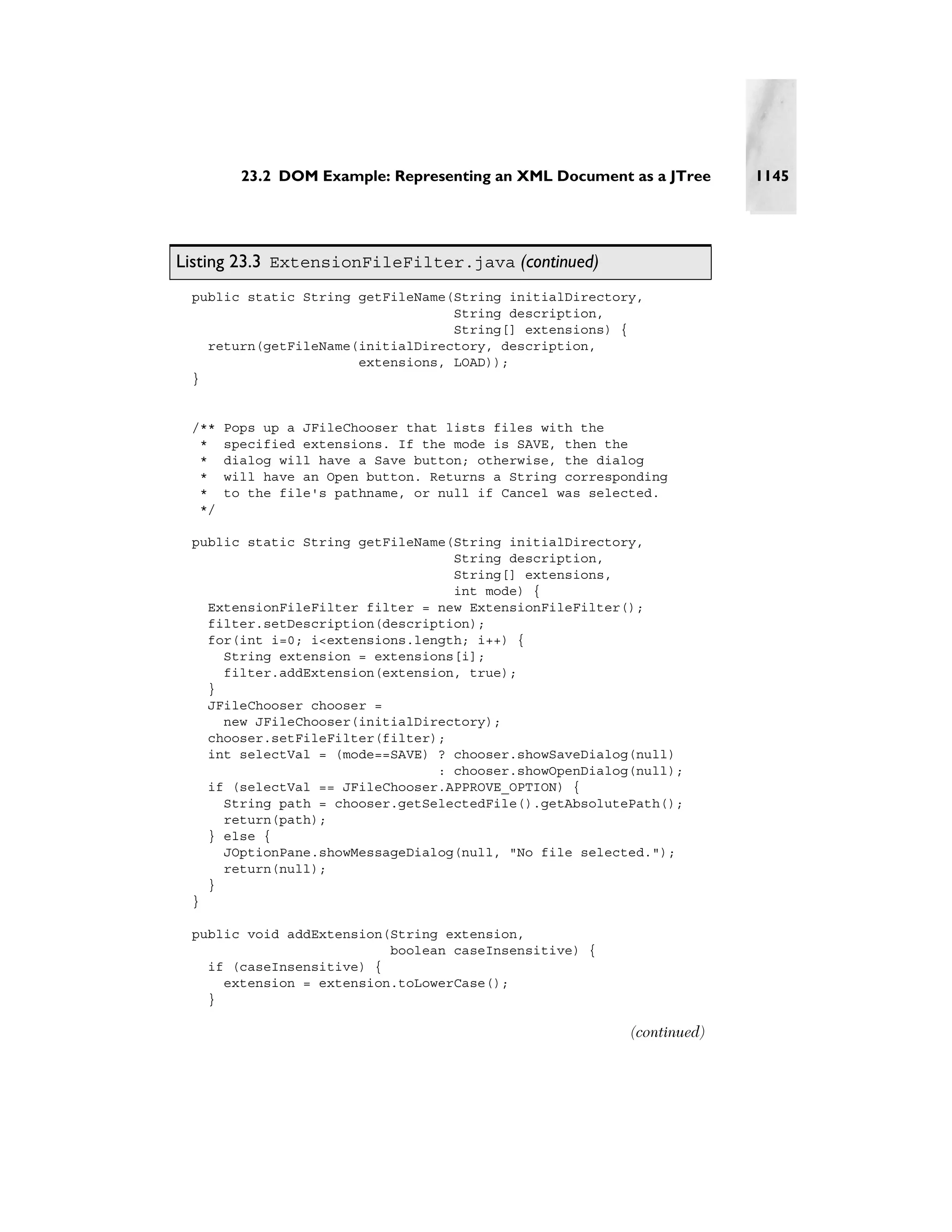 23.2 DOM Example: Representing an XML Document as a JTree      1145




Listing 23.3 ExtensionFileFilter.java (continued)
 public static String getFileName(String initialDirectory,
                                  String description,
                                  String[] extensions) {
   return(getFileName(initialDirectory, description,
                      extensions, LOAD));
 }


 /**   Pops up a JFileChooser that lists files with the
  *    specified extensions. If the mode is SAVE, then the
  *    dialog will have a Save button; otherwise, the dialog
  *    will have an Open button. Returns a String corresponding
  *    to the file's pathname, or null if Cancel was selected.
  */

 public static String getFileName(String initialDirectory,
                                  String description,
                                  String[] extensions,
                                  int mode) {
   ExtensionFileFilter filter = new ExtensionFileFilter();
   filter.setDescription(description);
   for(int i=0; i<extensions.length; i++) {
     String extension = extensions[i];
     filter.addExtension(extension, true);
   }
   JFileChooser chooser =
     new JFileChooser(initialDirectory);
   chooser.setFileFilter(filter);
   int selectVal = (mode==SAVE) ? chooser.showSaveDialog(null)
                                : chooser.showOpenDialog(null);
   if (selectVal == JFileChooser.APPROVE_OPTION) {
     String path = chooser.getSelectedFile().getAbsolutePath();
     return(path);
   } else {
     JOptionPane.showMessageDialog(null, "No file selected.");
     return(null);
   }
 }

 public void addExtension(String extension,
                          boolean caseInsensitive) {
   if (caseInsensitive) {
     extension = extension.toLowerCase();
   }

                                                          (continued)
 