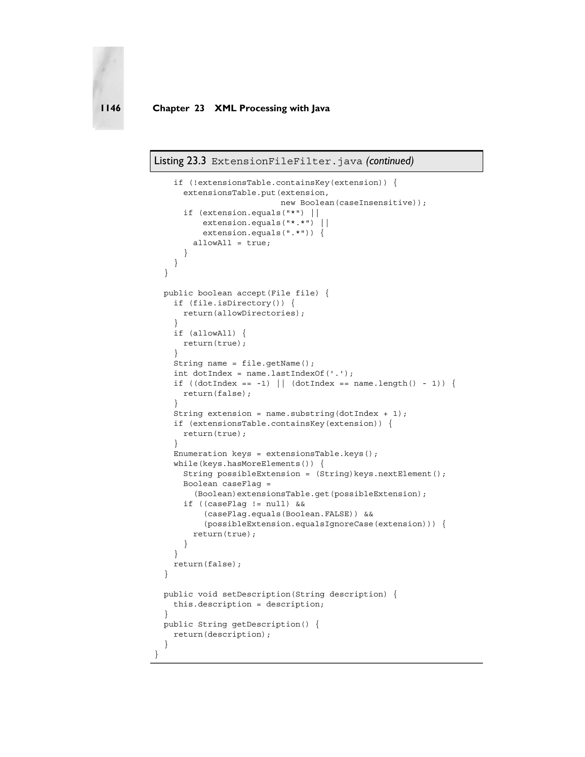 1146   Chapter 23      XML Processing with Java




       Listing 23.3 ExtensionFileFilter.java (continued)
               if (!extensionsTable.containsKey(extension)) {
                 extensionsTable.put(extension,
                                     new Boolean(caseInsensitive));
                 if (extension.equals("*") ||
                     extension.equals("*.*") ||
                     extension.equals(".*")) {
                   allowAll = true;
                 }
               }
           }

           public boolean accept(File file) {
             if (file.isDirectory()) {
               return(allowDirectories);
             }
             if (allowAll) {
               return(true);
             }
             String name = file.getName();
             int dotIndex = name.lastIndexOf('.');
             if ((dotIndex == -1) || (dotIndex == name.length() - 1)) {
               return(false);
             }
             String extension = name.substring(dotIndex + 1);
             if (extensionsTable.containsKey(extension)) {
               return(true);
             }
             Enumeration keys = extensionsTable.keys();
             while(keys.hasMoreElements()) {
               String possibleExtension = (String)keys.nextElement();
               Boolean caseFlag =
                 (Boolean)extensionsTable.get(possibleExtension);
               if ((caseFlag != null) &&
                   (caseFlag.equals(Boolean.FALSE)) &&
                   (possibleExtension.equalsIgnoreCase(extension))) {
                 return(true);
               }
             }
             return(false);
           }

           public void setDescription(String description) {
             this.description = description;
           }
           public String getDescription() {
             return(description);
           }
       }
 