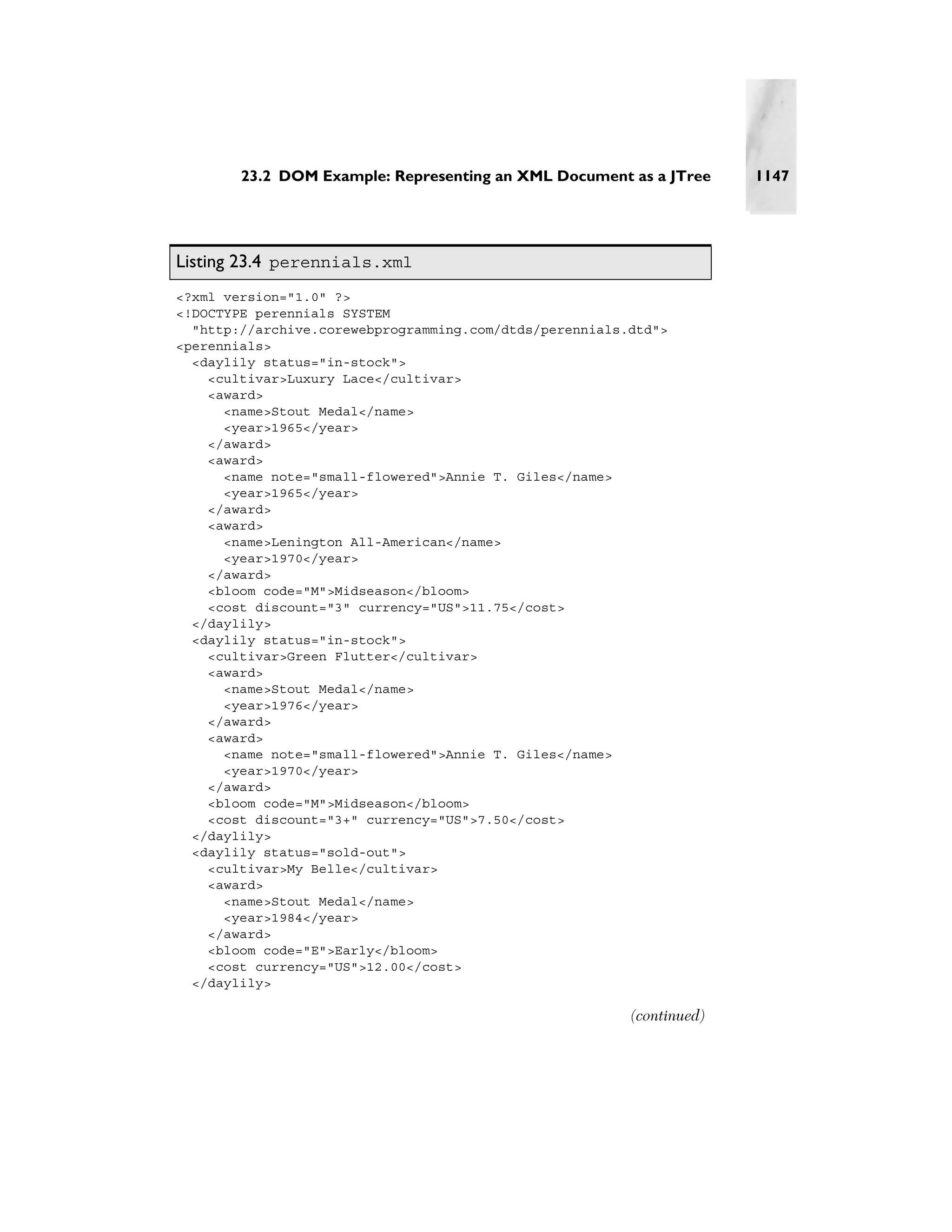 23.2 DOM Example: Representing an XML Document as a JTree      1147




Listing 23.4 perennials.xml
<?xml version="1.0" ?>
<!DOCTYPE perennials SYSTEM
  "http://archive.corewebprogramming.com/dtds/perennials.dtd">
<perennials>
  <daylily status="in-stock">
    <cultivar>Luxury Lace</cultivar>
    <award>
      <name>Stout Medal</name>
      <year>1965</year>
    </award>
    <award>
      <name note="small-flowered">Annie T. Giles</name>
      <year>1965</year>
    </award>
    <award>
      <name>Lenington All-American</name>
      <year>1970</year>
    </award>
    <bloom code="M">Midseason</bloom>
    <cost discount="3" currency="US">11.75</cost>
  </daylily>
  <daylily status="in-stock">
    <cultivar>Green Flutter</cultivar>
    <award>
      <name>Stout Medal</name>
      <year>1976</year>
    </award>
    <award>
      <name note="small-flowered">Annie T. Giles</name>
      <year>1970</year>
    </award>
    <bloom code="M">Midseason</bloom>
    <cost discount="3+" currency="US">7.50</cost>
  </daylily>
  <daylily status="sold-out">
    <cultivar>My Belle</cultivar>
    <award>
      <name>Stout Medal</name>
      <year>1984</year>
    </award>
    <bloom code="E">Early</bloom>
    <cost currency="US">12.00</cost>
  </daylily>

                                                         (continued)
 