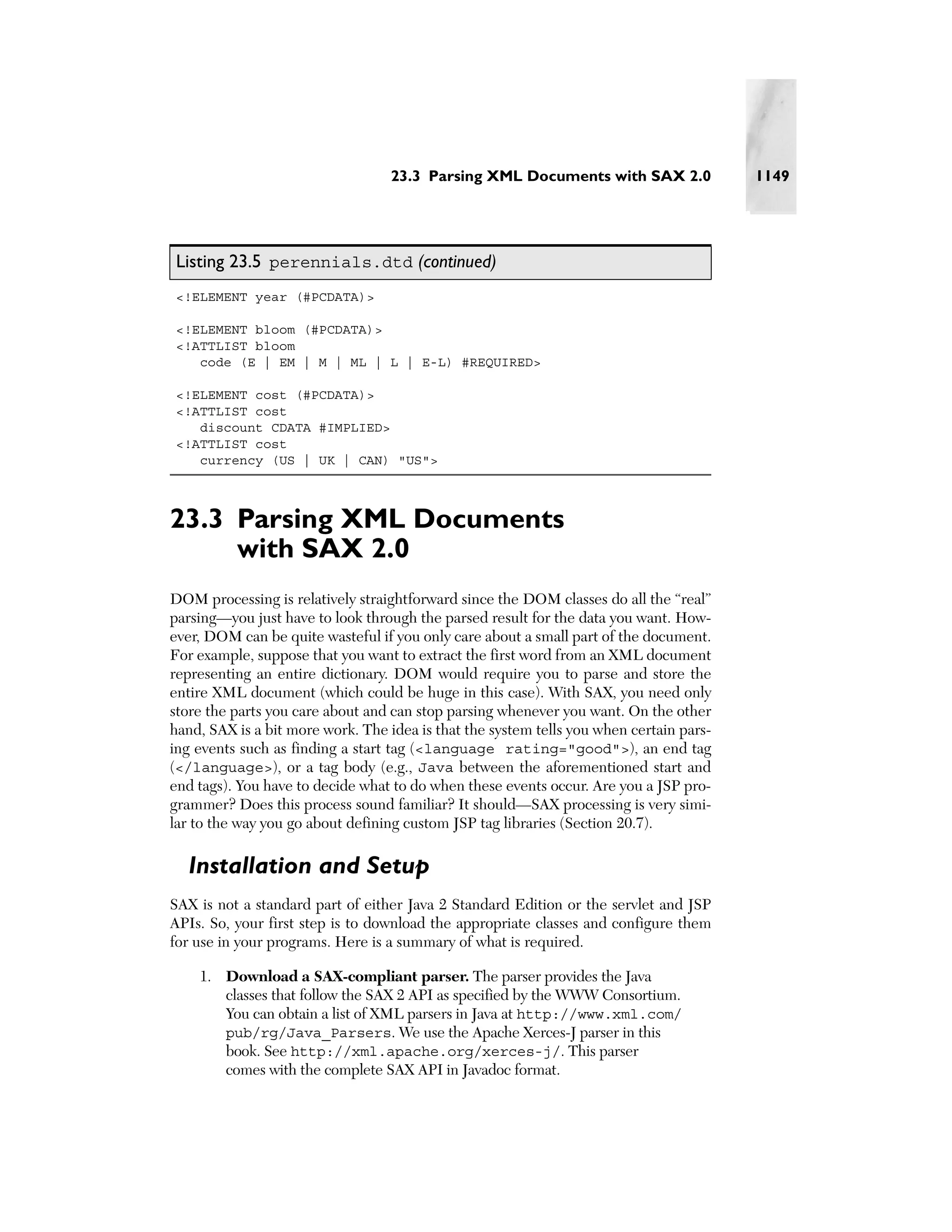 23.3 Parsing XML Documents with SAX 2.0               1149




Listing 23.5 perennials.dtd (continued)
<!ELEMENT year (#PCDATA)>

<!ELEMENT bloom (#PCDATA)>
<!ATTLIST bloom
   code (E | EM | M | ML | L | E-L) #REQUIRED>

<!ELEMENT cost (#PCDATA)>
<!ATTLIST cost
   discount CDATA #IMPLIED>
<!ATTLIST cost
   currency (US | UK | CAN) "US">



23.3 Parsing XML Documents
     with SAX 2.0
DOM processing is relatively straightforward since the DOM classes do all the “real”
parsing—you just have to look through the parsed result for the data you want. How-
ever, DOM can be quite wasteful if you only care about a small part of the document.
For example, suppose that you want to extract the first word from an XML document
representing an entire dictionary. DOM would require you to parse and store the
entire XML document (which could be huge in this case). With SAX, you need only
store the parts you care about and can stop parsing whenever you want. On the other
hand, SAX is a bit more work. The idea is that the system tells you when certain pars-
ing events such as finding a start tag (<language rating="good">), an end tag
(</language>), or a tag body (e.g., Java between the aforementioned start and
end tags). You have to decide what to do when these events occur. Are you a JSP pro-
grammer? Does this process sound familiar? It should—SAX processing is very simi-
lar to the way you go about defining custom JSP tag libraries (Section 20.7).

  Installation and Setup
SAX is not a standard part of either Java 2 Standard Edition or the servlet and JSP
APIs. So, your first step is to download the appropriate classes and configure them
for use in your programs. Here is a summary of what is required.

    1. Download a SAX-compliant parser. The parser provides the Java
       classes that follow the SAX 2 API as specified by the WWW Consortium.
       You can obtain a list of XML parsers in Java at http://www.xml.com/
       pub/rg/Java_Parsers. We use the Apache Xerces-J parser in this
       book. See http://xml.apache.org/xerces-j/. This parser
       comes with the complete SAX API in Javadoc format.
 
