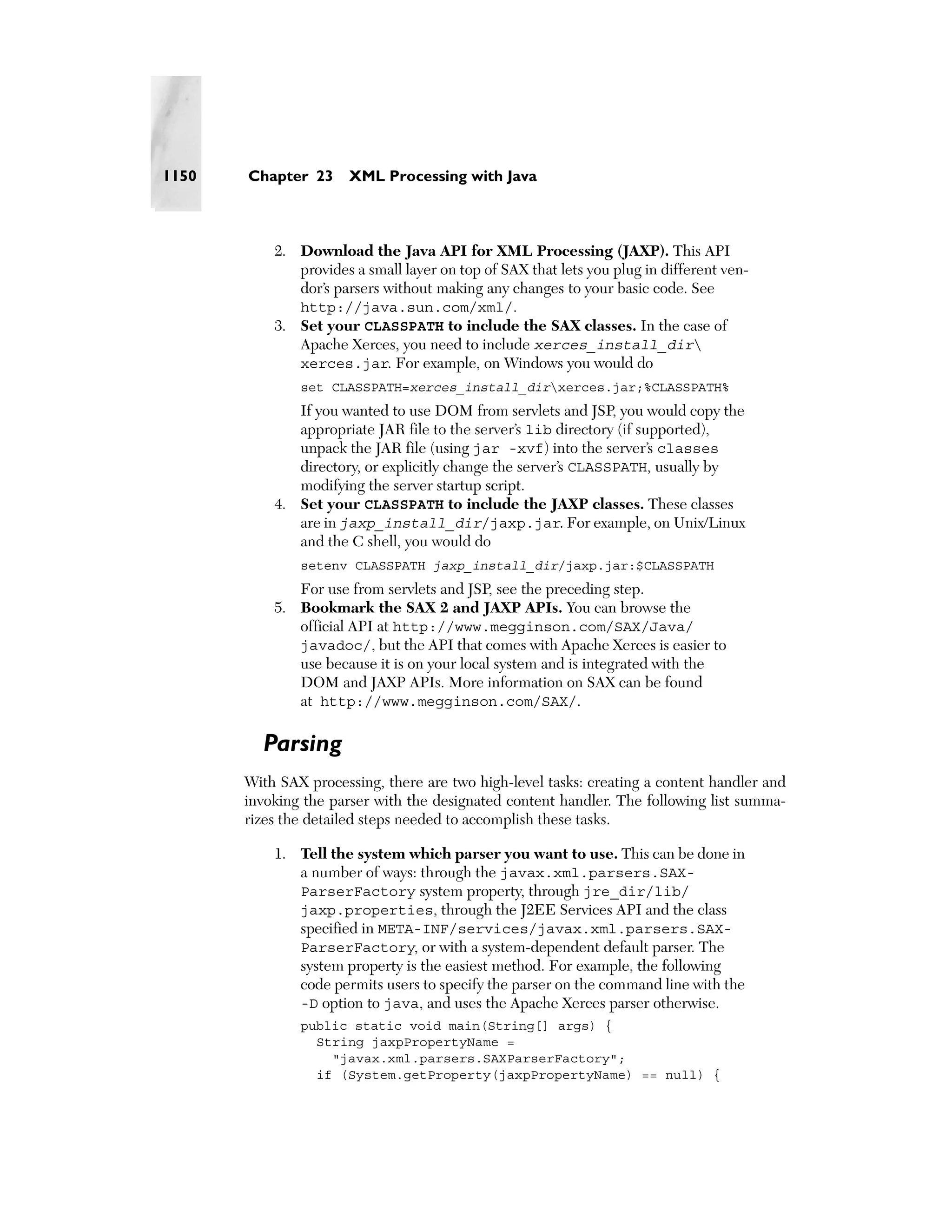 1150   Chapter 23      XML Processing with Java



           2. Download the Java API for XML Processing (JAXP). This API
              provides a small layer on top of SAX that lets you plug in different ven-
              dor’s parsers without making any changes to your basic code. See
              http://java.sun.com/xml/.
           3. Set your CLASSPATH to include the SAX classes. In the case of
              Apache Xerces, you need to include xerces_install_dir
              xerces.jar. For example, on Windows you would do
               set CLASSPATH=xerces_install_dirxerces.jar;%CLASSPATH%
              If you wanted to use DOM from servlets and JSP, you would copy the
              appropriate JAR file to the server’s lib directory (if supported),
              unpack the JAR file (using jar -xvf) into the server’s classes
              directory, or explicitly change the server’s CLASSPATH, usually by
              modifying the server startup script.
           4. Set your CLASSPATH to include the JAXP classes. These classes
              are in jaxp_install_dir/jaxp.jar. For example, on Unix/Linux
              and the C shell, you would do
               setenv CLASSPATH jaxp_install_dir/jaxp.jar:$CLASSPATH
              For use from servlets and JSP, see the preceding step.
           5. Bookmark the SAX 2 and JAXP APIs. You can browse the
              official API at http://www.megginson.com/SAX/Java/
              javadoc/, but the API that comes with Apache Xerces is easier to
              use because it is on your local system and is integrated with the
              DOM and JAXP APIs. More information on SAX can be found
              at http://www.megginson.com/SAX/.

         Parsing
       With SAX processing, there are two high-level tasks: creating a content handler and
       invoking the parser with the designated content handler. The following list summa-
       rizes the detailed steps needed to accomplish these tasks.

           1. Tell the system which parser you want to use. This can be done in
              a number of ways: through the javax.xml.parsers.SAX-
              ParserFactory system property, through jre_dir/lib/
              jaxp.properties, through the J2EE Services API and the class
              specified in META-INF/services/javax.xml.parsers.SAX-
              ParserFactory, or with a system-dependent default parser. The
              system property is the easiest method. For example, the following
              code permits users to specify the parser on the command line with the
              -D option to java, and uses the Apache Xerces parser otherwise.
               public static void main(String[] args) {
                 String jaxpPropertyName =
                   "javax.xml.parsers.SAXParserFactory";
                 if (System.getProperty(jaxpPropertyName) == null) {
 