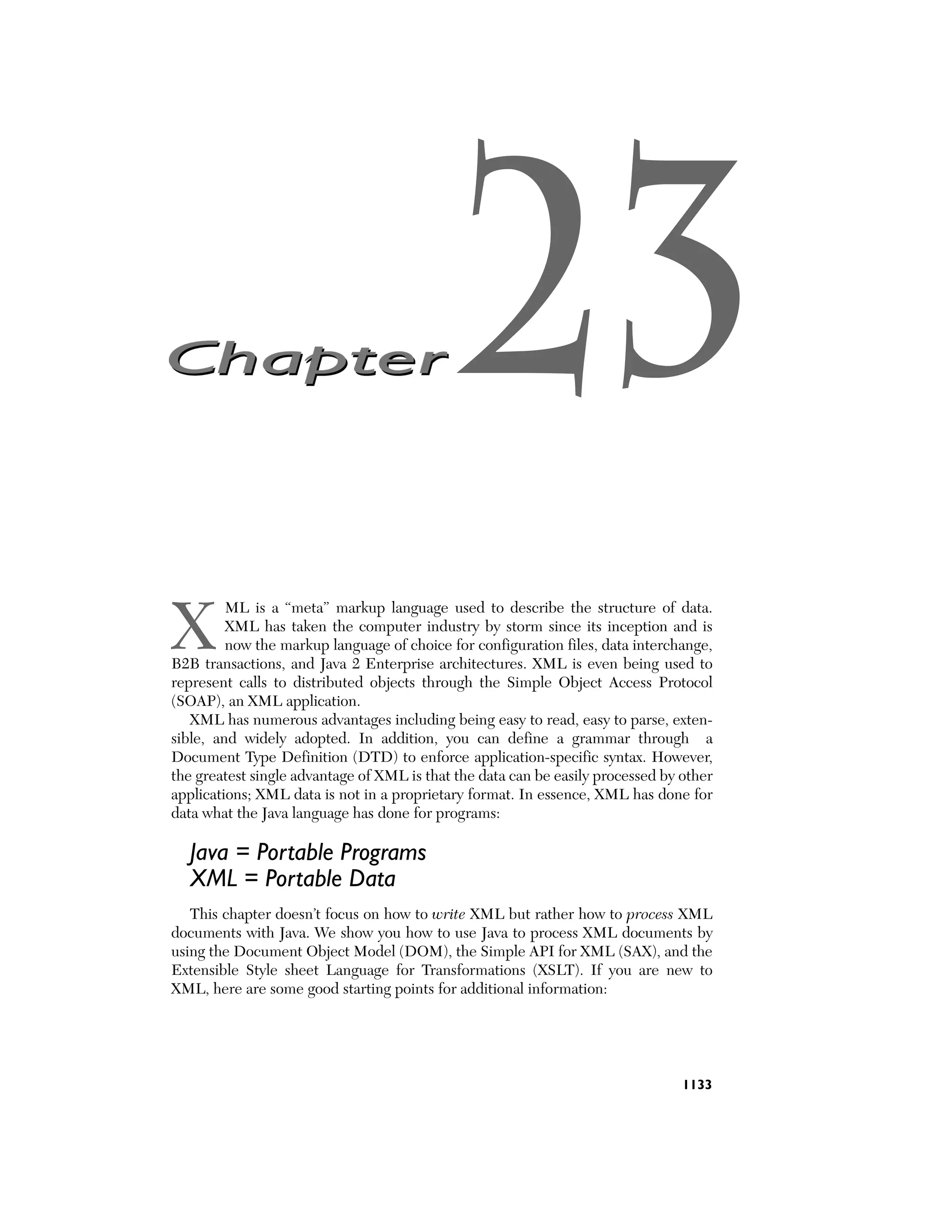 Chapter



                                             23
X
         ML is a “meta” markup language used to describe the structure of data.
         XML has taken the computer industry by storm since its inception and is
         now the markup language of choice for configuration files, data interchange,
B2B transactions, and Java 2 Enterprise architectures. XML is even being used to
represent calls to distributed objects through the Simple Object Access Protocol
(SOAP), an XML application.
   XML has numerous advantages including being easy to read, easy to parse, exten-
sible, and widely adopted. In addition, you can define a grammar through a
Document Type Definition (DTD) to enforce application-specific syntax. However,
the greatest single advantage of XML is that the data can be easily processed by other
applications; XML data is not in a proprietary format. In essence, XML has done for
data what the Java language has done for programs:

  Java = Portable Programs
  XML = Portable Data
   This chapter doesn’t focus on how to write XML but rather how to process XML
documents with Java. We show you how to use Java to process XML documents by
using the Document Object Model (DOM), the Simple API for XML (SAX), and the
Extensible Style sheet Language for Transformations (XSLT). If you are new to
XML, here are some good starting points for additional information:




                                                                                 1133
 
