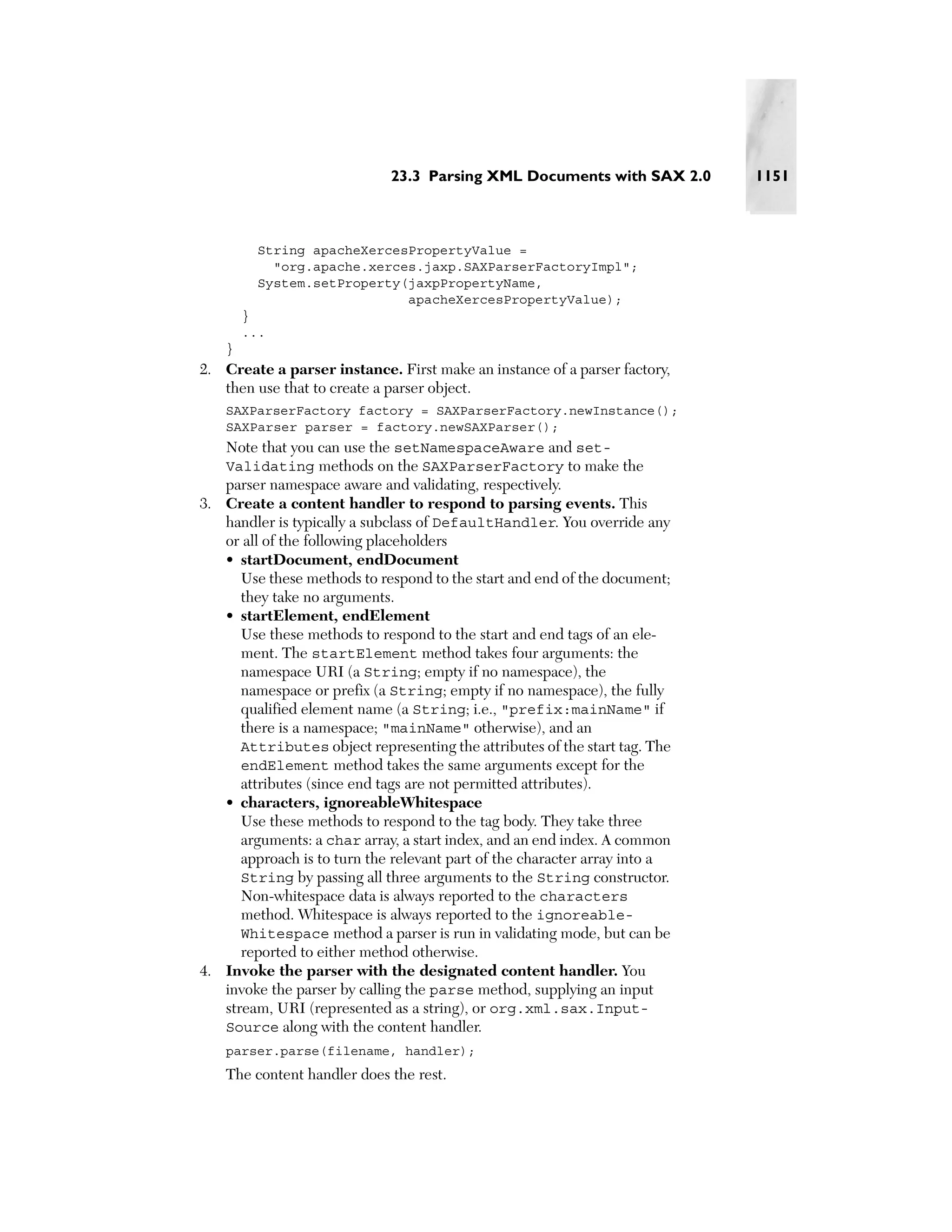 23.3 Parsing XML Documents with SAX 2.0        1151



          String apacheXercesPropertyValue =
            "org.apache.xerces.jaxp.SAXParserFactoryImpl";
          System.setProperty(jaxpPropertyName,
                             apacheXercesPropertyValue);
        }
        ...
    }
2. Create a parser instance. First make an instance of a parser factory,
   then use that to create a parser object.
    SAXParserFactory factory = SAXParserFactory.newInstance();
    SAXParser parser = factory.newSAXParser();
    Note that you can use the setNamespaceAware and set-
    Validating methods on the SAXParserFactory to make the
   parser namespace aware and validating, respectively.
3. Create a content handler to respond to parsing events. This
   handler is typically a subclass of DefaultHandler. You override any
   or all of the following placeholders
   • startDocument, endDocument
      Use these methods to respond to the start and end of the document;
      they take no arguments.
   • startElement, endElement
      Use these methods to respond to the start and end tags of an ele-
      ment. The startElement method takes four arguments: the
      namespace URI (a String; empty if no namespace), the
      namespace or prefix (a String; empty if no namespace), the fully
      qualified element name (a String; i.e., "prefix:mainName" if
      there is a namespace; "mainName" otherwise), and an
      Attributes object representing the attributes of the start tag. The
      endElement method takes the same arguments except for the
      attributes (since end tags are not permitted attributes).
   • characters, ignoreableWhitespace
      Use these methods to respond to the tag body. They take three
      arguments: a char array, a start index, and an end index. A common
      approach is to turn the relevant part of the character array into a
      String by passing all three arguments to the String constructor.
      Non-whitespace data is always reported to the characters
      method. Whitespace is always reported to the ignoreable-
      Whitespace method a parser is run in validating mode, but can be
      reported to either method otherwise.
4. Invoke the parser with the designated content handler. You
   invoke the parser by calling the parse method, supplying an input
   stream, URI (represented as a string), or org.xml.sax.Input-
   Source along with the content handler.
    parser.parse(filename, handler);
    The content handler does the rest.
 