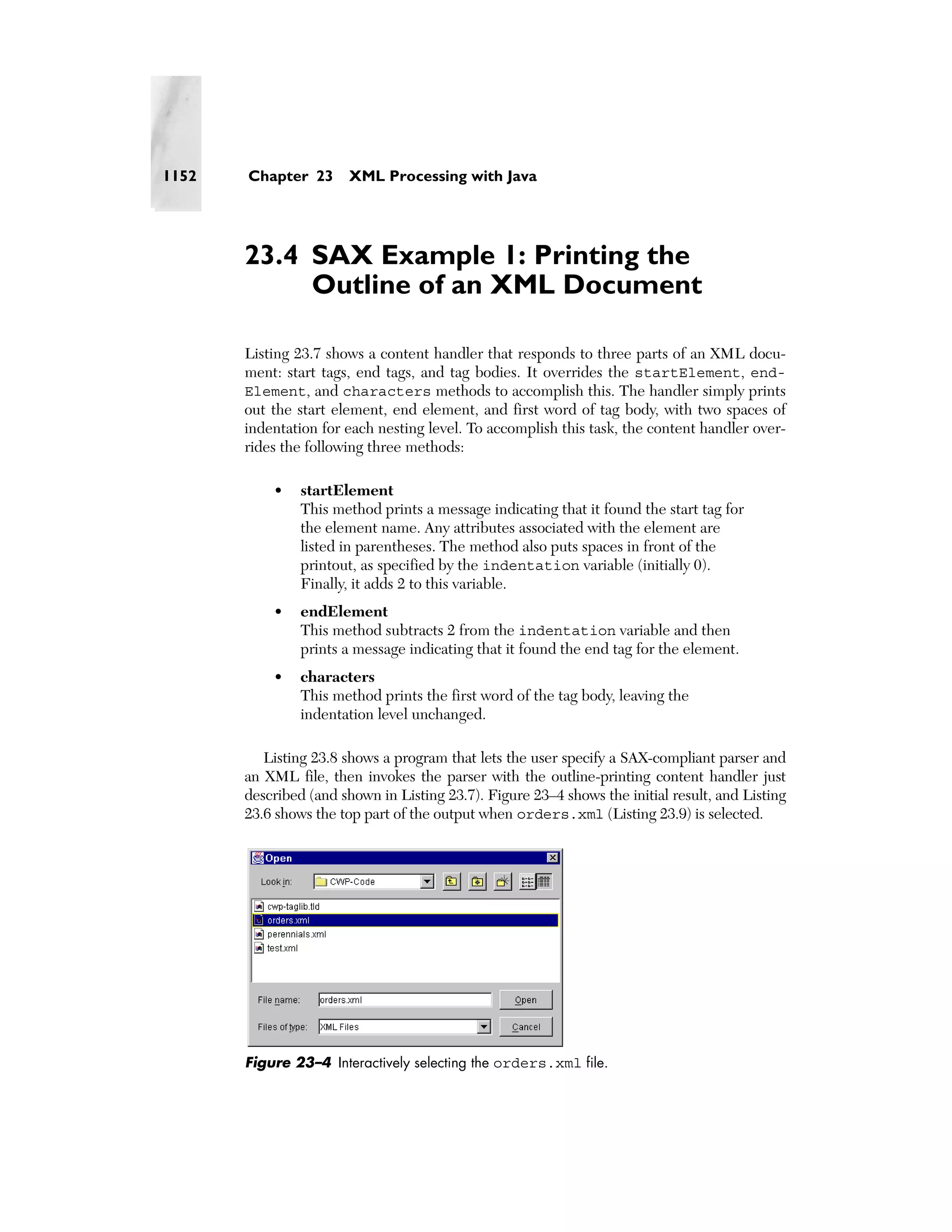 1152   Chapter 23      XML Processing with Java




       23.4 SAX Example 1: Printing the
            Outline of an XML Document

       Listing 23.7 shows a content handler that responds to three parts of an XML docu-
       ment: start tags, end tags, and tag bodies. It overrides the startElement, end-
       Element, and characters methods to accomplish this. The handler simply prints
       out the start element, end element, and first word of tag body, with two spaces of
       indentation for each nesting level. To accomplish this task, the content handler over-
       rides the following three methods:

           •    startElement
                This method prints a message indicating that it found the start tag for
                the element name. Any attributes associated with the element are
                listed in parentheses. The method also puts spaces in front of the
                printout, as specified by the indentation variable (initially 0).
                Finally, it adds 2 to this variable.
           •    endElement
                This method subtracts 2 from the indentation variable and then
                prints a message indicating that it found the end tag for the element.
           •    characters
                This method prints the first word of the tag body, leaving the
                indentation level unchanged.

          Listing 23.8 shows a program that lets the user specify a SAX-compliant parser and
       an XML file, then invokes the parser with the outline-printing content handler just
       described (and shown in Listing 23.7). Figure 23–4 shows the initial result, and Listing
       23.6 shows the top part of the output when orders.xml (Listing 23.9) is selected.




       Figure 23–4 Interactively selecting the orders.xml file.
 