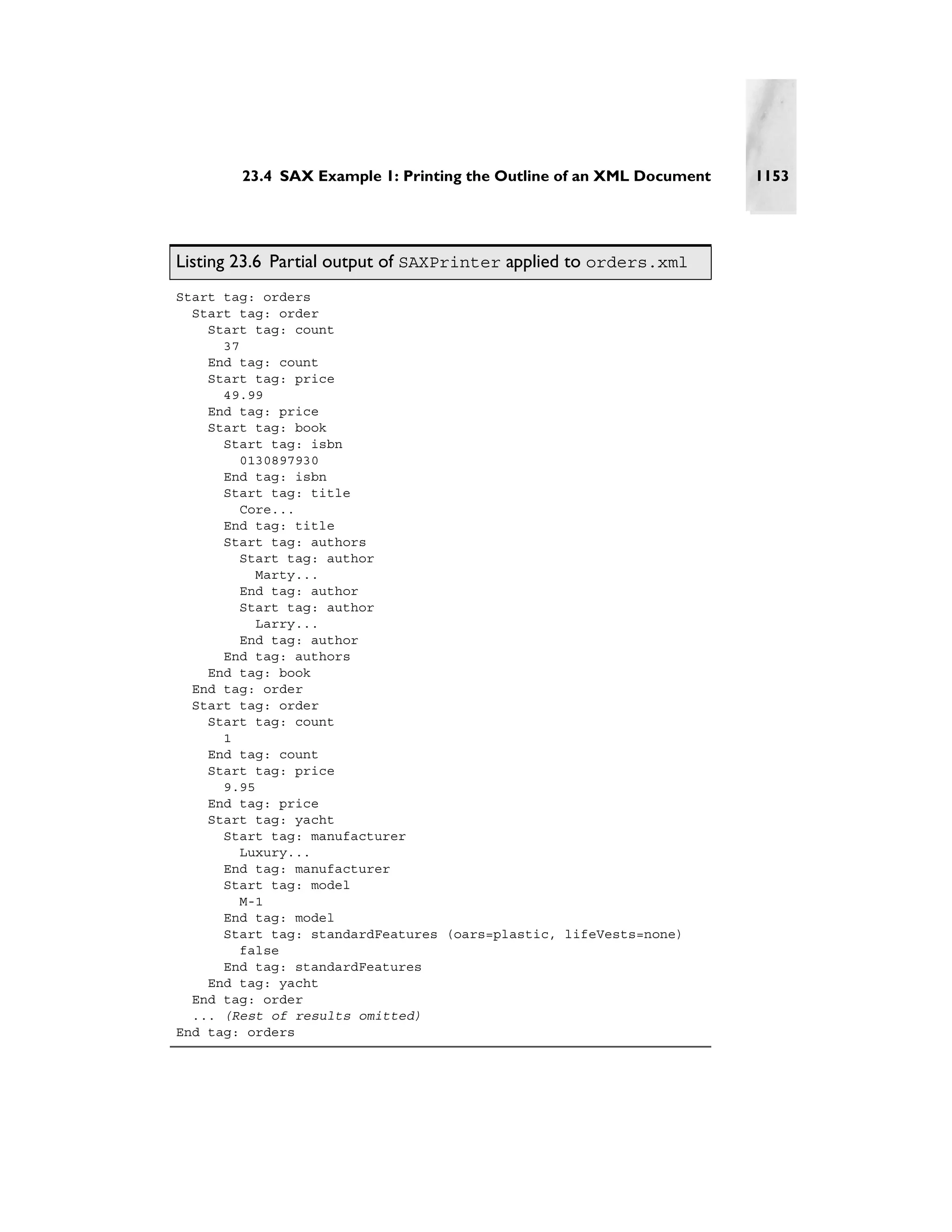 23.4 SAX Example 1: Printing the Outline of an XML Document   1153




Listing 23.6 Partial output of SAXPrinter applied to orders.xml
Start tag: orders
  Start tag: order
    Start tag: count
      37
    End tag: count
    Start tag: price
      49.99
    End tag: price
    Start tag: book
      Start tag: isbn
         0130897930
      End tag: isbn
      Start tag: title
         Core...
      End tag: title
      Start tag: authors
        Start tag: author
           Marty...
        End tag: author
        Start tag: author
           Larry...
        End tag: author
      End tag: authors
    End tag: book
  End tag: order
  Start tag: order
    Start tag: count
      1
    End tag: count
    Start tag: price
      9.95
    End tag: price
    Start tag: yacht
      Start tag: manufacturer
         Luxury...
      End tag: manufacturer
      Start tag: model
         M-1
      End tag: model
      Start tag: standardFeatures (oars=plastic, lifeVests=none)
         false
      End tag: standardFeatures
    End tag: yacht
  End tag: order
  ... (Rest of results omitted)
End tag: orders
 