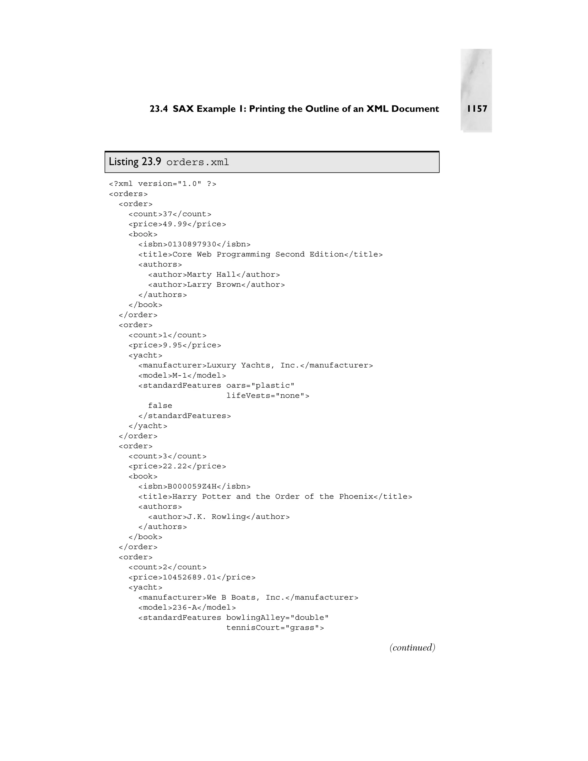 23.4 SAX Example 1: Printing the Outline of an XML Document    1157




Listing 23.9 orders.xml
<?xml version="1.0" ?>
<orders>
  <order>
    <count>37</count>
    <price>49.99</price>
    <book>
      <isbn>0130897930</isbn>
      <title>Core Web Programming Second Edition</title>
      <authors>
        <author>Marty Hall</author>
        <author>Larry Brown</author>
      </authors>
    </book>
  </order>
  <order>
    <count>1</count>
    <price>9.95</price>
    <yacht>
      <manufacturer>Luxury Yachts, Inc.</manufacturer>
      <model>M-1</model>
      <standardFeatures oars="plastic"
                         lifeVests="none">
         false
      </standardFeatures>
    </yacht>
  </order>
  <order>
    <count>3</count>
    <price>22.22</price>
    <book>
      <isbn>B000059Z4H</isbn>
      <title>Harry Potter and the Order of the Phoenix</title>
      <authors>
         <author>J.K. Rowling</author>
      </authors>
    </book>
  </order>
  <order>
    <count>2</count>
    <price>10452689.01</price>
    <yacht>
      <manufacturer>We B Boats, Inc.</manufacturer>
      <model>236-A</model>
      <standardFeatures bowlingAlley="double"
                         tennisCourt="grass">

                                                         (continued)
 