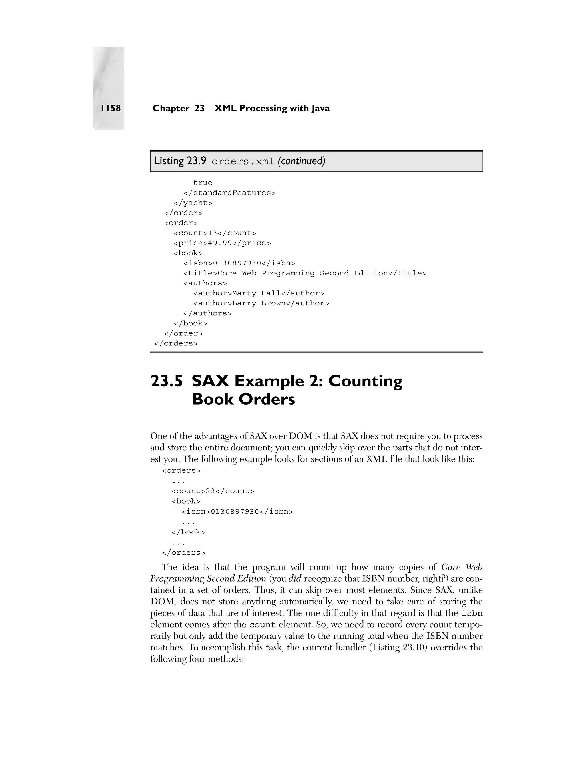 1158   Chapter 23      XML Processing with Java




       Listing 23.9 orders.xml (continued)
               true
             </standardFeatures>
           </yacht>
         </order>
         <order>
           <count>13</count>
           <price>49.99</price>
           <book>
             <isbn>0130897930</isbn>
             <title>Core Web Programming Second Edition</title>
             <authors>
               <author>Marty Hall</author>
               <author>Larry Brown</author>
             </authors>
           </book>
         </order>
       </orders>




       23.5 SAX Example 2: Counting
            Book Orders
       One of the advantages of SAX over DOM is that SAX does not require you to process
       and store the entire document; you can quickly skip over the parts that do not inter-
       est you. The following example looks for sections of an XML file that look like this:
         <orders>
           ...
           <count>23</count>
           <book>
             <isbn>0130897930</isbn>
             ...
           </book>
           ...
         </orders>
           The idea is that the program will count up how many copies of Core Web
       Programming Second Edition (you did recognize that ISBN number, right?) are con-
       tained in a set of orders. Thus, it can skip over most elements. Since SAX, unlike
       DOM, does not store anything automatically, we need to take care of storing the
       pieces of data that are of interest. The one difficulty in that regard is that the isbn
       element comes after the count element. So, we need to record every count tempo-
       rarily but only add the temporary value to the running total when the ISBN number
       matches. To accomplish this task, the content handler (Listing 23.10) overrides the
       following four methods:
 