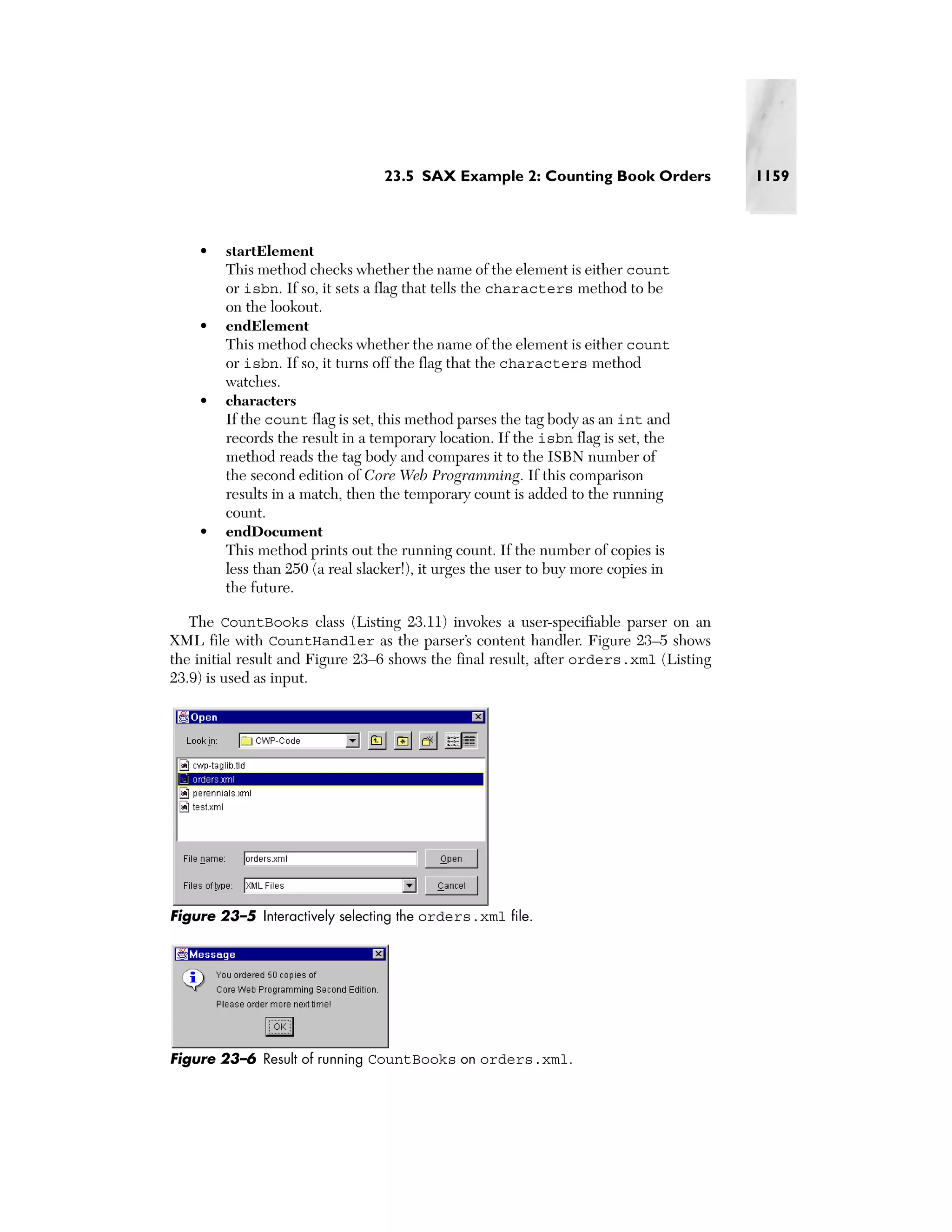 23.5 SAX Example 2: Counting Book Orders              1159



    •   startElement
        This method checks whether the name of the element is either count
        or isbn. If so, it sets a flag that tells the characters method to be
        on the lookout.
    •   endElement
        This method checks whether the name of the element is either count
        or isbn. If so, it turns off the flag that the characters method
        watches.
    •   characters
        If the count flag is set, this method parses the tag body as an int and
        records the result in a temporary location. If the isbn flag is set, the
        method reads the tag body and compares it to the ISBN number of
        the second edition of Core Web Programming. If this comparison
        results in a match, then the temporary count is added to the running
        count.
    •   endDocument
        This method prints out the running count. If the number of copies is
        less than 250 (a real slacker!), it urges the user to buy more copies in
        the future.

   The CountBooks class (Listing 23.11) invokes a user-specifiable parser on an
XML file with CountHandler as the parser’s content handler. Figure 23–5 shows
the initial result and Figure 23–6 shows the final result, after orders.xml (Listing
23.9) is used as input.




Figure 23–5 Interactively selecting the orders.xml file.




Figure 23–6 Result of running CountBooks on orders.xml.
 