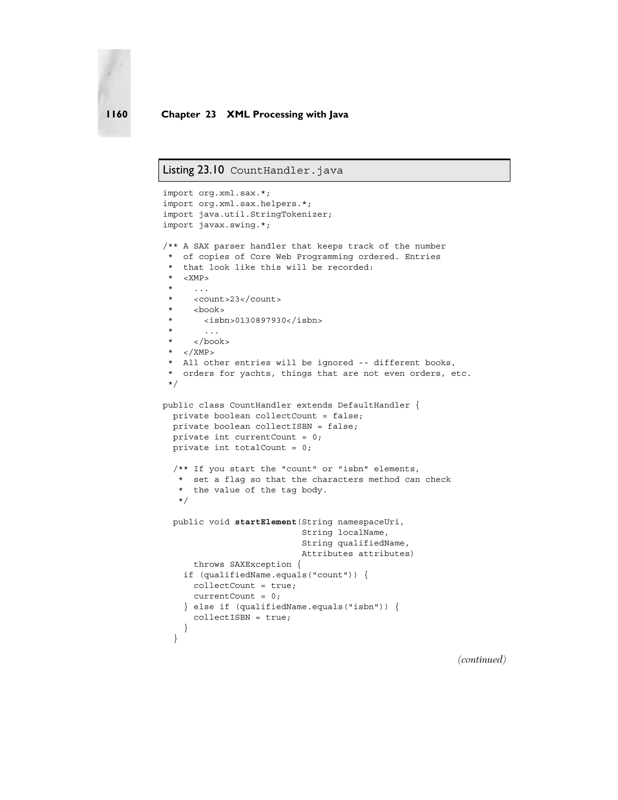 1160   Chapter 23    XML Processing with Java




       Listing 23.10 CountHandler.java
       import   org.xml.sax.*;
       import   org.xml.sax.helpers.*;
       import   java.util.StringTokenizer;
       import   javax.swing.*;

       /**   A SAX parser handler that keeps track of the number
        *    of copies of Core Web Programming ordered. Entries
        *    that look like this will be recorded:
        *    <XMP>
        *      ...
        *      <count>23</count>
        *      <book>
        *        <isbn>0130897930</isbn>
        *        ...
        *      </book>
        *    </XMP>
        *    All other entries will be ignored -- different books,
        *    orders for yachts, things that are not even orders, etc.
        */

       public class CountHandler extends DefaultHandler {
         private boolean collectCount = false;
         private boolean collectISBN = false;
         private int currentCount = 0;
         private int totalCount = 0;

         /** If you start the "count" or "isbn" elements,
          * set a flag so that the characters method can check
          * the value of the tag body.
          */

         public void startElement(String namespaceUri,
                                   String localName,
                                   String qualifiedName,
                                   Attributes attributes)
             throws SAXException {
           if (qualifiedName.equals("count")) {
             collectCount = true;
             currentCount = 0;
           } else if (qualifiedName.equals("isbn")) {
             collectISBN = true;
           }
         }

                                                                  (continued)
 