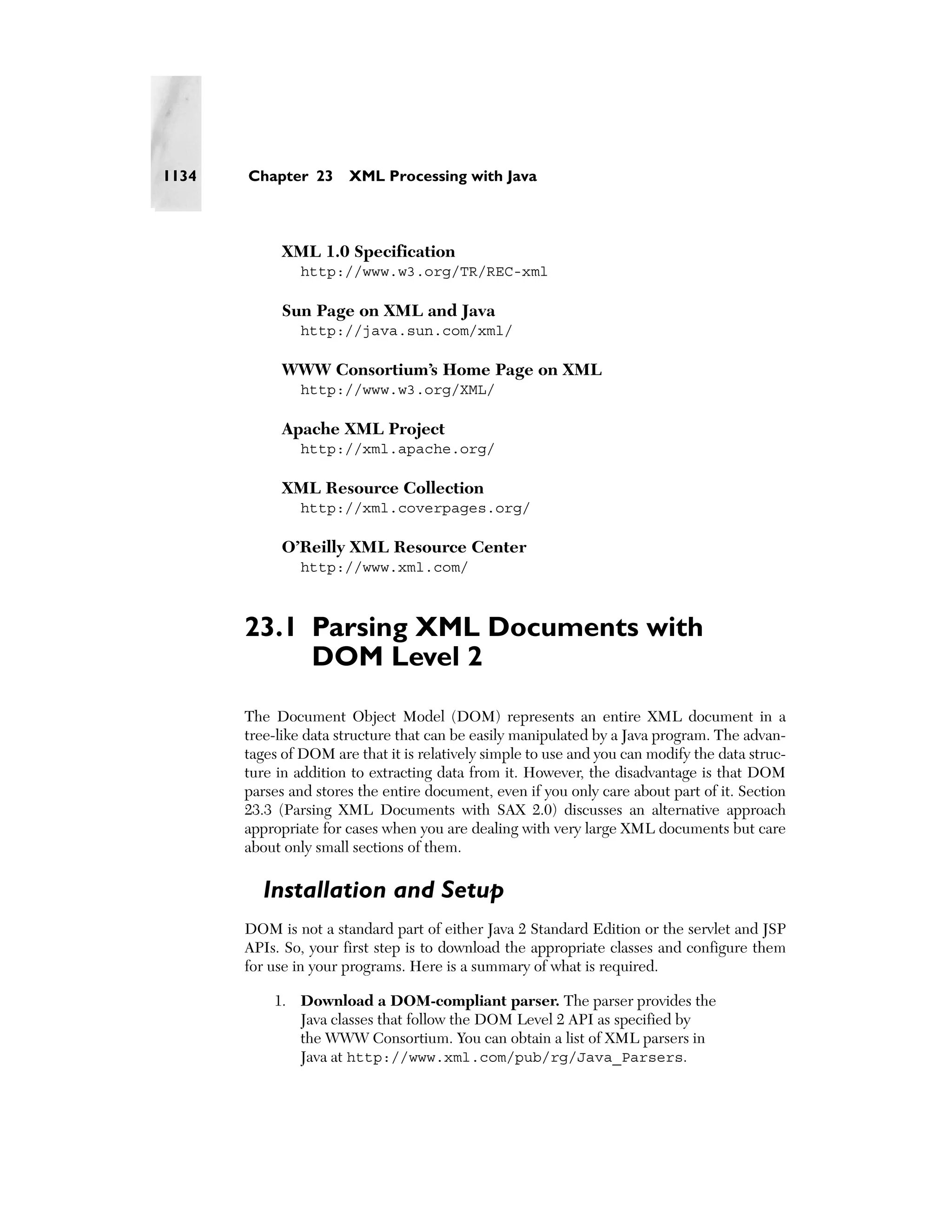 1134   Chapter 23      XML Processing with Java



            XML 1.0 Specification
               http://www.w3.org/TR/REC-xml

            Sun Page on XML and Java
               http://java.sun.com/xml/

            WWW Consortium’s Home Page on XML
               http://www.w3.org/XML/

            Apache XML Project
               http://xml.apache.org/

            XML Resource Collection
               http://xml.coverpages.org/

            O’Reilly XML Resource Center
               http://www.xml.com/



       23.1 Parsing XML Documents with
            DOM Level 2
       The Document Object Model (DOM) represents an entire XML document in a
       tree-like data structure that can be easily manipulated by a Java program. The advan-
       tages of DOM are that it is relatively simple to use and you can modify the data struc-
       ture in addition to extracting data from it. However, the disadvantage is that DOM
       parses and stores the entire document, even if you only care about part of it. Section
       23.3 (Parsing XML Documents with SAX 2.0) discusses an alternative approach
       appropriate for cases when you are dealing with very large XML documents but care
       about only small sections of them.

         Installation and Setup
       DOM is not a standard part of either Java 2 Standard Edition or the servlet and JSP
       APIs. So, your first step is to download the appropriate classes and configure them
       for use in your programs. Here is a summary of what is required.

           1. Download a DOM-compliant parser. The parser provides the
              Java classes that follow the DOM Level 2 API as specified by
              the WWW Consortium. You can obtain a list of XML parsers in
              Java at http://www.xml.com/pub/rg/Java_Parsers.
 