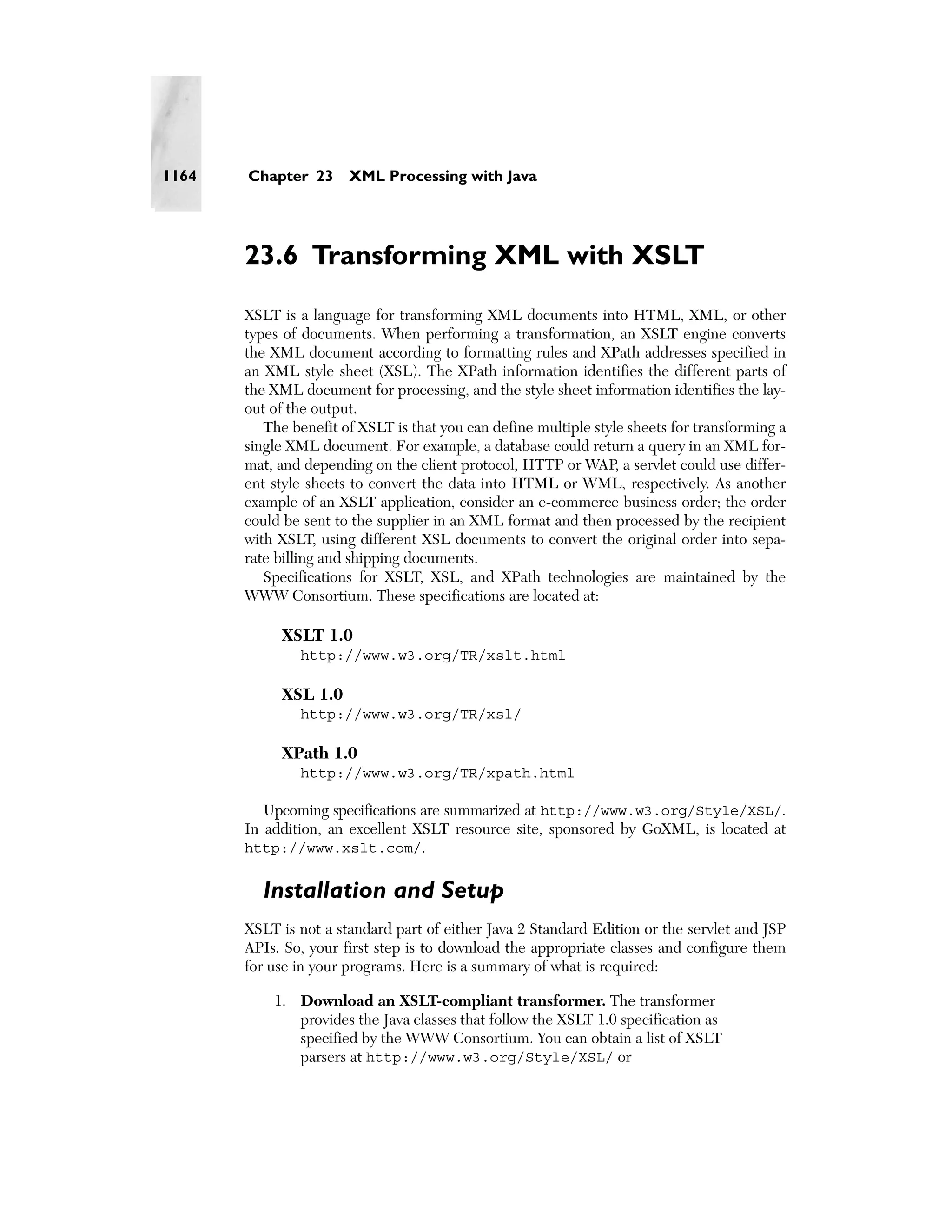 1164   Chapter 23      XML Processing with Java




       23.6 Transforming XML with XSLT
       XSLT is a language for transforming XML documents into HTML, XML, or other
       types of documents. When performing a transformation, an XSLT engine converts
       the XML document according to formatting rules and XPath addresses specified in
       an XML style sheet (XSL). The XPath information identifies the different parts of
       the XML document for processing, and the style sheet information identifies the lay-
       out of the output.
          The benefit of XSLT is that you can define multiple style sheets for transforming a
       single XML document. For example, a database could return a query in an XML for-
       mat, and depending on the client protocol, HTTP or WAP, a servlet could use differ-
       ent style sheets to convert the data into HTML or WML, respectively. As another
       example of an XSLT application, consider an e-commerce business order; the order
       could be sent to the supplier in an XML format and then processed by the recipient
       with XSLT, using different XSL documents to convert the original order into sepa-
       rate billing and shipping documents.
          Specifications for XSLT, XSL, and XPath technologies are maintained by the
       WWW Consortium. These specifications are located at:

            XSLT 1.0
               http://www.w3.org/TR/xslt.html

            XSL 1.0
               http://www.w3.org/TR/xsl/

            XPath 1.0
               http://www.w3.org/TR/xpath.html

          Upcoming specifications are summarized at http://www.w3.org/Style/XSL/.
       In addition, an excellent XSLT resource site, sponsored by GoXML, is located at
       http://www.xslt.com/.


         Installation and Setup
       XSLT is not a standard part of either Java 2 Standard Edition or the servlet and JSP
       APIs. So, your first step is to download the appropriate classes and configure them
       for use in your programs. Here is a summary of what is required:

           1. Download an XSLT-compliant transformer. The transformer
              provides the Java classes that follow the XSLT 1.0 specification as
              specified by the WWW Consortium. You can obtain a list of XSLT
              parsers at http://www.w3.org/Style/XSL/ or
 