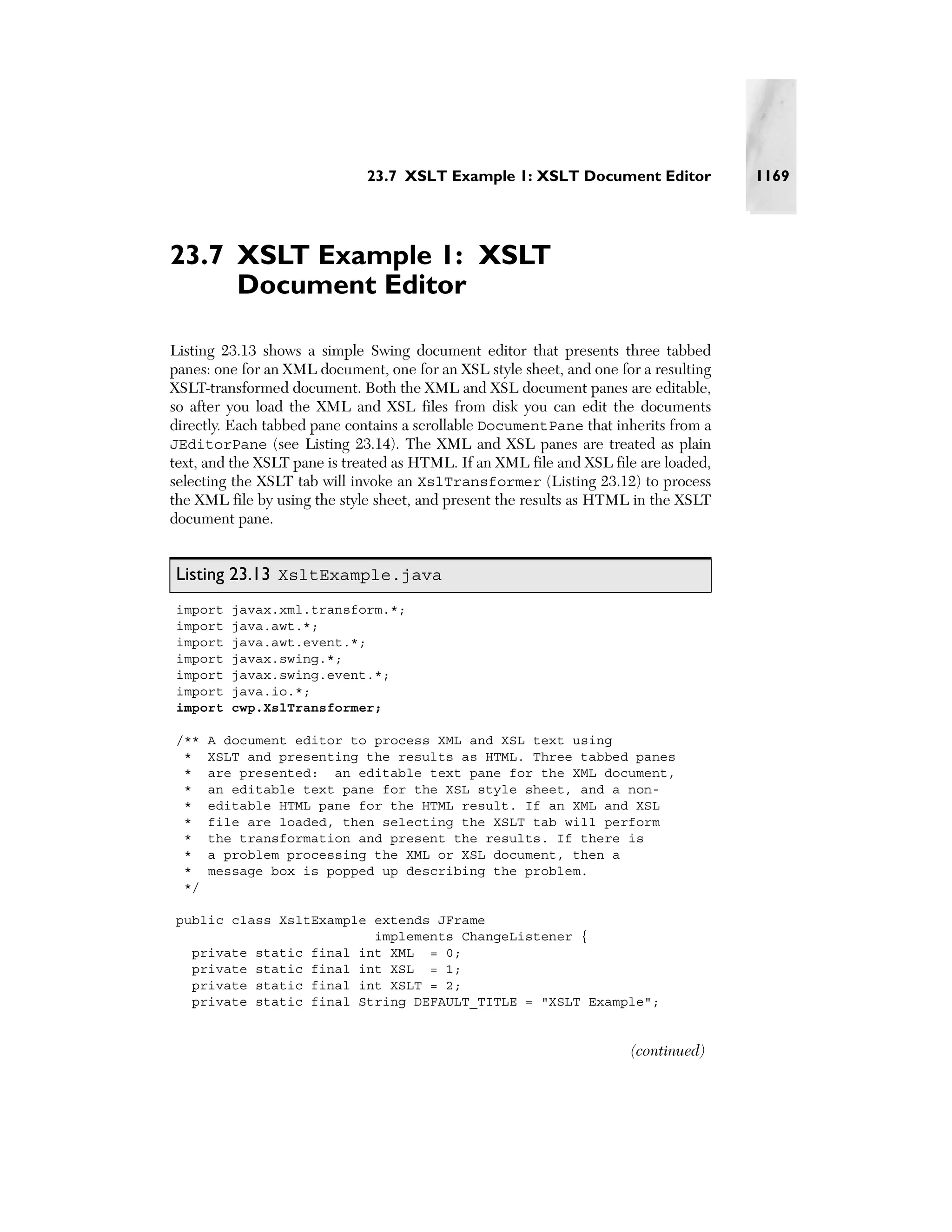 23.7 XSLT Example 1: XSLT Document Editor               1169




23.7 XSLT Example 1: XSLT
     Document Editor

Listing 23.13 shows a simple Swing document editor that presents three tabbed
panes: one for an XML document, one for an XSL style sheet, and one for a resulting
XSLT-transformed document. Both the XML and XSL document panes are editable,
so after you load the XML and XSL files from disk you can edit the documents
directly. Each tabbed pane contains a scrollable DocumentPane that inherits from a
JEditorPane (see Listing 23.14). The XML and XSL panes are treated as plain
text, and the XSLT pane is treated as HTML. If an XML file and XSL file are loaded,
selecting the XSLT tab will invoke an XslTransformer (Listing 23.12) to process
the XML file by using the style sheet, and present the results as HTML in the XSLT
document pane.


Listing 23.13 XsltExample.java
import   javax.xml.transform.*;
import   java.awt.*;
import   java.awt.event.*;
import   javax.swing.*;
import   javax.swing.event.*;
import   java.io.*;
import   cwp.XslTransformer;

/**   A document editor to process XML and XSL text using
 *    XSLT and presenting the results as HTML. Three tabbed panes
 *    are presented: an editable text pane for the XML document,
 *    an editable text pane for the XSL style sheet, and a non-
 *    editable HTML pane for the HTML result. If an XML and XSL
 *    file are loaded, then selecting the XSLT tab will perform
 *    the transformation and present the results. If there is
 *    a problem processing the XML or XSL document, then a
 *    message box is popped up describing the problem.
 */

public class XsltExample extends JFrame
                         implements ChangeListener {
  private static final int XML = 0;
  private static final int XSL = 1;
  private static final int XSLT = 2;
  private static final String DEFAULT_TITLE = "XSLT Example";


                                                                      (continued)
 
