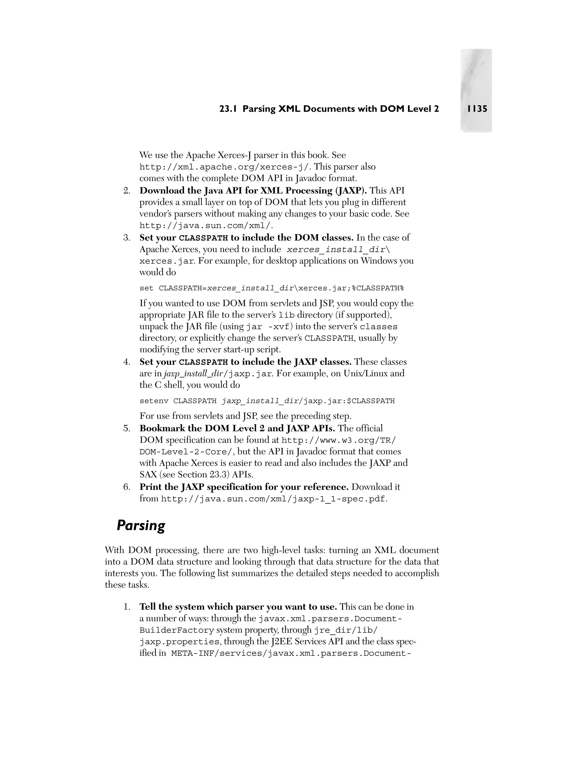 23.1 Parsing XML Documents with DOM Level 2                1135



        We use the Apache Xerces-J parser in this book. See
        http://xml.apache.org/xerces-j/. This parser also
       comes with the complete DOM API in Javadoc format.
    2. Download the Java API for XML Processing (JAXP). This API
       provides a small layer on top of DOM that lets you plug in different
       vendor’s parsers without making any changes to your basic code. See
       http://java.sun.com/xml/.
    3. Set your CLASSPATH to include the DOM classes. In the case of
       Apache Xerces, you need to include xerces_install_dir
       xerces.jar. For example, for desktop applications on Windows you
       would do
        set CLASSPATH=xerces_install_dirxerces.jar;%CLASSPATH%
       If you wanted to use DOM from servlets and JSP, you would copy the
       appropriate JAR file to the server’s lib directory (if supported),
       unpack the JAR file (using jar -xvf) into the server’s classes
       directory, or explicitly change the server’s CLASSPATH, usually by
       modifying the server start-up script.
    4. Set your CLASSPATH to include the JAXP classes. These classes
       are in jaxp_install_dir/jaxp.jar. For example, on Unix/Linux and
       the C shell, you would do
        setenv CLASSPATH jaxp_install_dir/jaxp.jar:$CLASSPATH
       For use from servlets and JSP, see the preceding step.
    5. Bookmark the DOM Level 2 and JAXP APIs. The official
       DOM specification can be found at http://www.w3.org/TR/
       DOM-Level-2-Core/, but the API in Javadoc format that comes
       with Apache Xerces is easier to read and also includes the JAXP and
       SAX (see Section 23.3) APIs.
    6. Print the JAXP specification for your reference. Download it
       from http://java.sun.com/xml/jaxp-1_1-spec.pdf.


  Parsing
With DOM processing, there are two high-level tasks: turning an XML document
into a DOM data structure and looking through that data structure for the data that
interests you. The following list summarizes the detailed steps needed to accomplish
these tasks.

    1. Tell the system which parser you want to use. This can be done in
       a number of ways: through the javax.xml.parsers.Document-
       BuilderFactory system property, through jre_dir/lib/
       jaxp.properties, through the J2EE Services API and the class spec-
       ified in META-INF/services/javax.xml.parsers.Document-
 