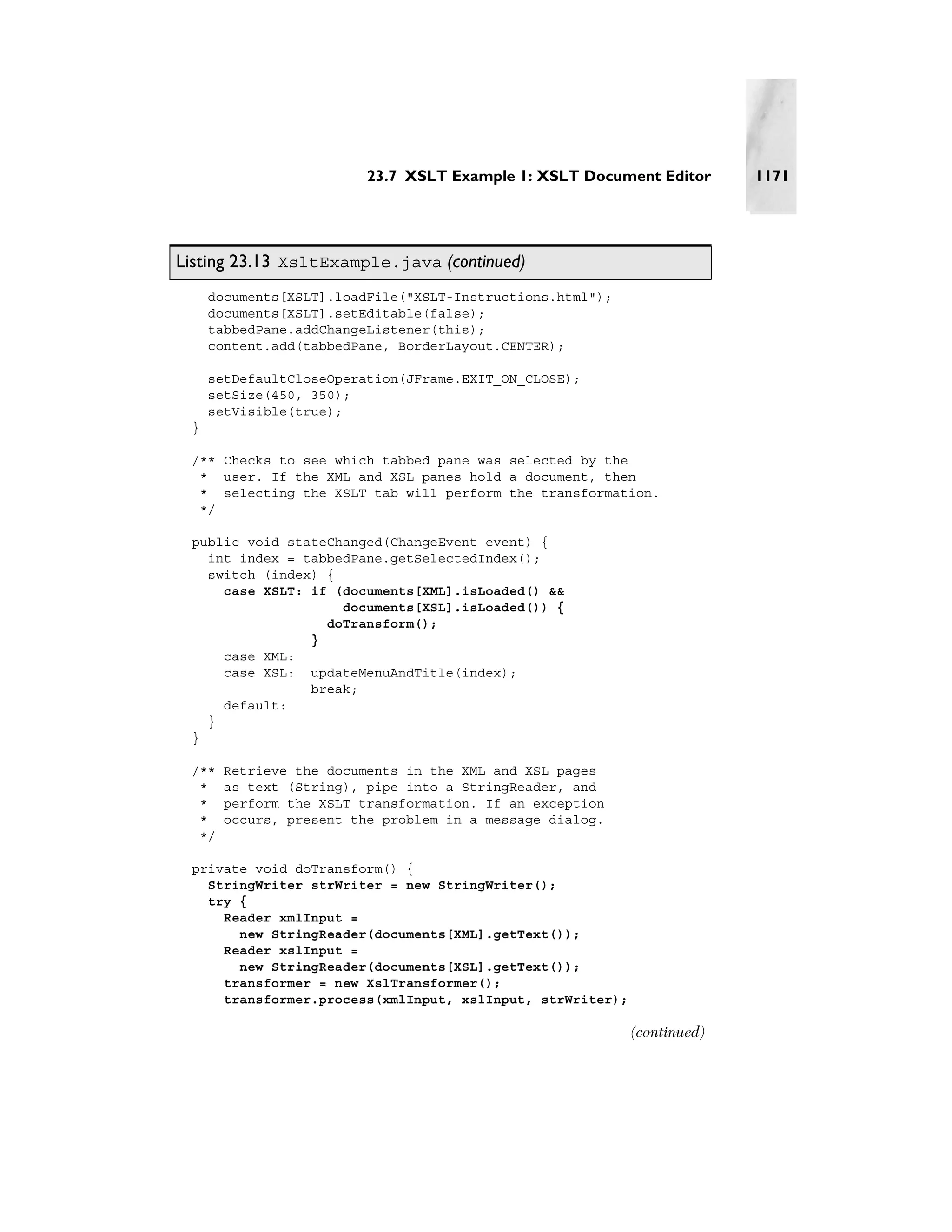23.7 XSLT Example 1: XSLT Document Editor       1171




Listing 23.13 XsltExample.java (continued)
     documents[XSLT].loadFile("XSLT-Instructions.html");
     documents[XSLT].setEditable(false);
     tabbedPane.addChangeListener(this);
     content.add(tabbedPane, BorderLayout.CENTER);

     setDefaultCloseOperation(JFrame.EXIT_ON_CLOSE);
     setSize(450, 350);
     setVisible(true);
 }

 /** Checks to see which tabbed pane was selected by the
  * user. If the XML and XSL panes hold a document, then
  * selecting the XSLT tab will perform the transformation.
  */

 public void stateChanged(ChangeEvent event) {
   int index = tabbedPane.getSelectedIndex();
   switch (index) {
     case XSLT: if (documents[XML].isLoaded() &&
                    documents[XSL].isLoaded()) {
                  doTransform();
                }
     case XML:
     case XSL: updateMenuAndTitle(index);
                break;
     default:
   }
 }

 /**   Retrieve the documents in the XML and XSL pages
  *    as text (String), pipe into a StringReader, and
  *    perform the XSLT transformation. If an exception
  *    occurs, present the problem in a message dialog.
  */

 private void doTransform() {
   StringWriter strWriter = new StringWriter();
   try {
     Reader xmlInput =
       new StringReader(documents[XML].getText());
     Reader xslInput =
       new StringReader(documents[XSL].getText());
     transformer = new XslTransformer();
     transformer.process(xmlInput, xslInput, strWriter);

                                                           (continued)
 