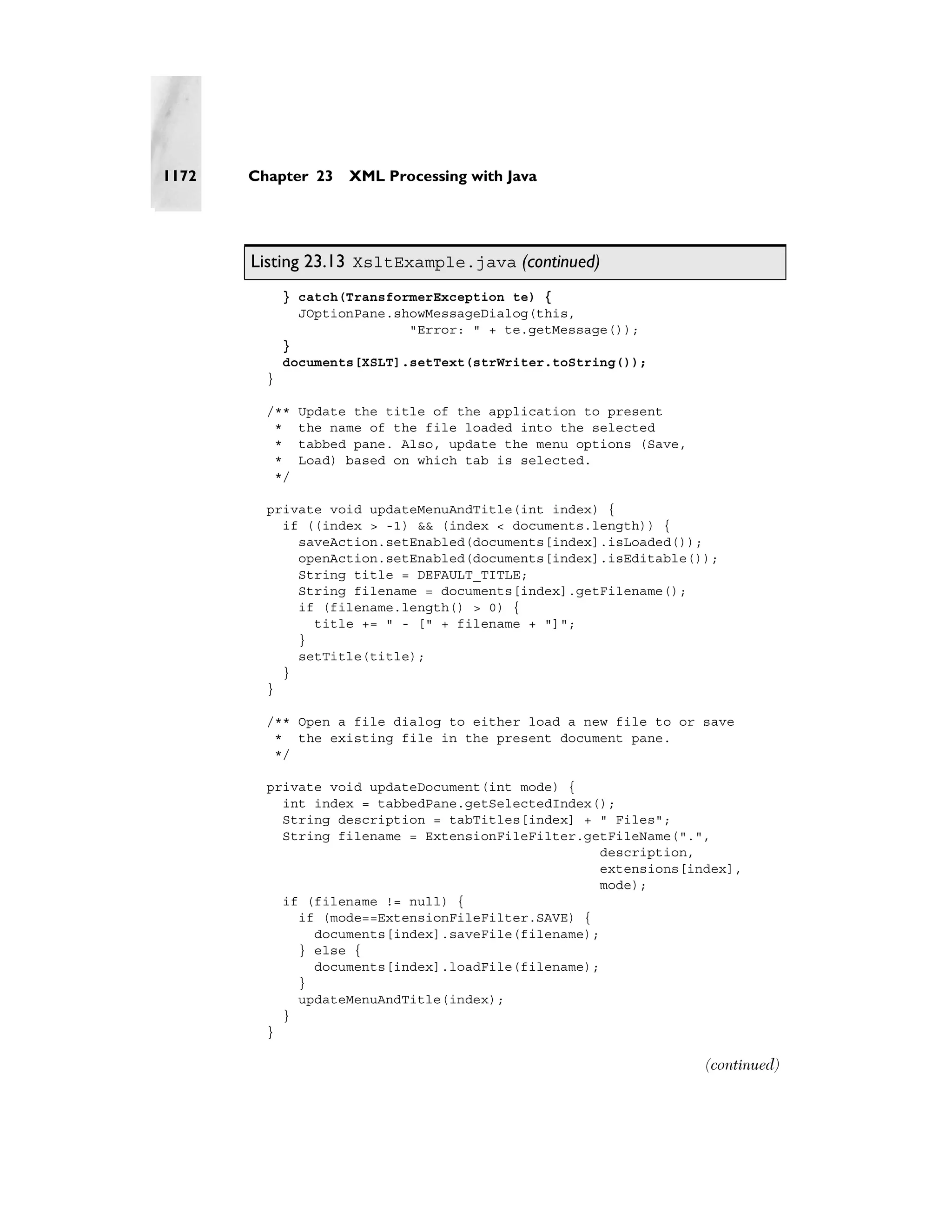 1172   Chapter 23    XML Processing with Java




       Listing 23.13 XsltExample.java (continued)
             } catch(TransformerException te) {
               JOptionPane.showMessageDialog(this,
                             "Error: " + te.getMessage());
             }
             documents[XSLT].setText(strWriter.toString());
         }

         /**   Update the title of the application to present
          *    the name of the file loaded into the selected
          *    tabbed pane. Also, update the menu options (Save,
          *    Load) based on which tab is selected.
          */

         private void updateMenuAndTitle(int index) {
           if ((index > -1) && (index < documents.length)) {
             saveAction.setEnabled(documents[index].isLoaded());
             openAction.setEnabled(documents[index].isEditable());
             String title = DEFAULT_TITLE;
             String filename = documents[index].getFilename();
             if (filename.length() > 0) {
               title += " - [" + filename + "]";
             }
             setTitle(title);
           }
         }

         /** Open a file dialog to either load a new file to or save
          * the existing file in the present document pane.
          */

         private void updateDocument(int mode) {
           int index = tabbedPane.getSelectedIndex();
           String description = tabTitles[index] + " Files";
           String filename = ExtensionFileFilter.getFileName(".",
                                                    description,
                                                    extensions[index],
                                                    mode);
           if (filename != null) {
             if (mode==ExtensionFileFilter.SAVE) {
               documents[index].saveFile(filename);
             } else {
               documents[index].loadFile(filename);
             }
             updateMenuAndTitle(index);
           }
         }

                                                                   (continued)
 